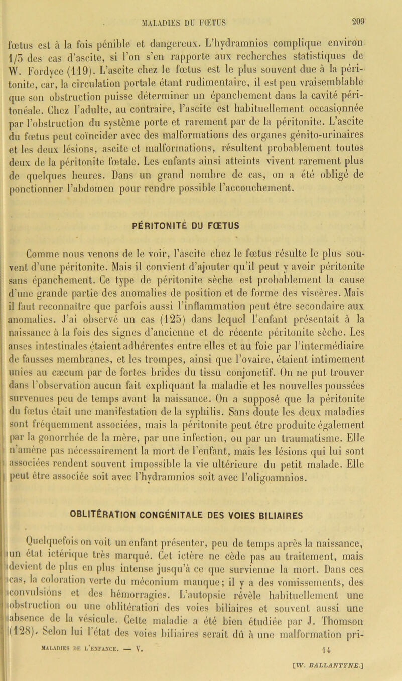 fœtus est à la fois pénible et dangereux. L’hydramnios complique environ 1/5 des cas d’ascile, si l’on s’en rapporte aux recherches statistiques de W. Fordyce (119). L’ascite chez le fœtus est le plus souvent due à la péri- tonite, car, la circulation portale étant rudimentaire, il est peu vraisemblable que son obstruction puisse déterminer un épanchement dans la cavité péri- tonéale. Chez l’adulte, au contraire, l’ascite est habituellement occasionnée par l’obstruction du système porte et rarement par de la péritonite. L’ascite du fœtus peut coïncider avec des malformations des organes génito-urinaires et les deux lésions, ascite et malformations, résultent probablement toutes deux de la péritonite fœtale. Les enfants ainsi atteints vivent rarement plus de quelques heures. Dans un grand nombre de cas, on a été obligé de ponctionner l’abdomen pour rendre possible l’accouchement. PÉRITONITE DU FŒTUS Comme nous venons de le voir, l’ascite chez le fœtus résulte le plus sou- vent d’une péritonite. Mais il convient d’ajouter qu’il peut y avoir péritonite sans épanchement. Ce type de péritonite sèche est probablement la cause d’une grande partie des anomalies de position et de forme des viscères. Mais il faut reconnaître que parfois aussi l’inflammation peut être secondaire aux anomalies. J’ai observé un cas (125) dans lequel l’enfant présentait à la naissance à la fois des signes d’ancienne et de récente péritonite sèche. Les anses intestinales étaient adhérentes entre elles et au foie par l’intermédiaire ! de fausses membranes, et les trompes, ainsi que l’ovaire, étaient intimement unies au cæcum par de fortes brides du tissu conjonctif. On ne put trouver dans l’observation aucun fait expliquant la maladie et les nouvelles poussées survenues peu de temps avant la naissance. On a supposé que la péritonite du fœtus était une manifestation delà syphilis. Sans doute les deux maladies sont fréquemment associées, mais la péritonite peut être produite également par la gonorrhée de la mère, par une infection, ou par un traumatisme. Elle ^ n’arnène pas nécessairement la mort de l’enfant, mais les lésions qui lui sont « associées rendent souvent impossible la vie ultérieure du petit malade. Elle I peut être associée soit avec l’hydramnios soit avec l’oligoamnios. OBLITÉRATION CONGÉNITALE DES VOIES BILIAIRES Quelquefois on voit un enfant présenter, peu de temps après la naissance, lun état ictérique très manjué. Cet ictère ne cède pas au traitement, mais î (devient de plus en plus intense juseju’à ce que survienne la mort. Dans ces ) icas, la coloration verte du méconium mamjue; il y a des vomissements, des ( (convulsions et des hémorragies. L’autopsie révèle habituellement une i obstruction ou une oblitération des voies biliaires et souvent aussi une 'J absence de la vésicule. Cette maladie a été bien étudiée par J. Thomson • (12<S)» Selon lui 1 état des voies biliaires serait dû à une malformation ]U’i- I MALADIES DE l’eNFA>XE. — V. 14