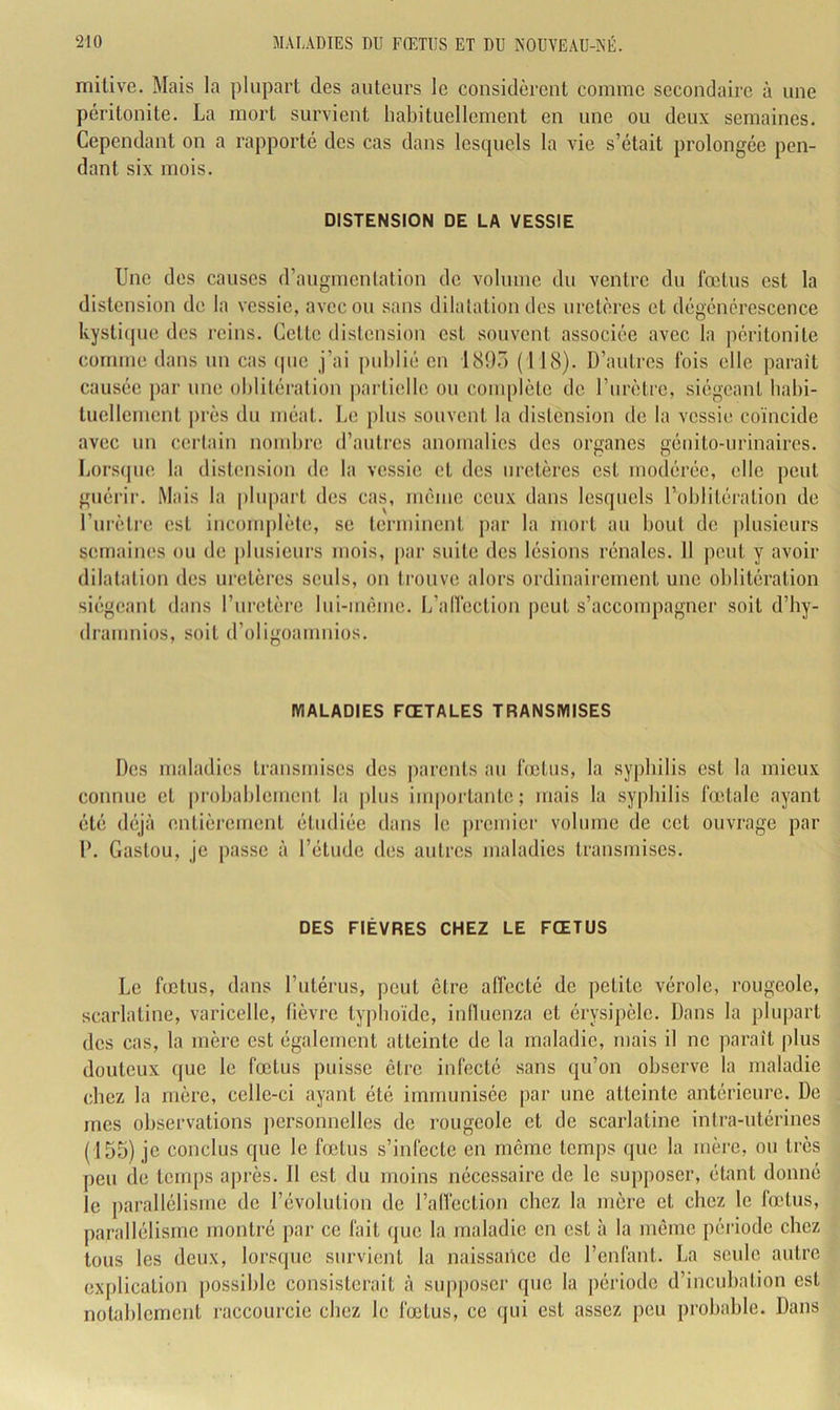 mitive. Mais la plupart des auteurs le considèrent comme secondaire à une péritonite. La mort survient habituellement en une ou deux semaines. Cependant on a rapporté des cas dans lesquels la vie s’était prolongée pen- dant six mois. DISTENSION DE LA VESSIE Une des causes d’augmentation de volume du ventre du fœtus est la distension de la vessie, avec on sans dilatation des uretères et dégénérescence kysti(jue des reins. Cette distension est souvent associée avec la péritonite comme dans un cas (pic j’ai publié en 18!)“) (118). D’autres fois elle parait causée pai' une oblitération partielle ou complète de l’urètre, siégeant babi- tucllcmcnt j)rès du méat. Le plus souvent la distension de la vessie coïncide avec un certain nombre d’autres anomalies des organes génito-urinaires. Lorsejue la distimsion de la vessie et des uretères est modérée, elle peut guérir. Mais la plupart des cas, même ceux dans lesquels l’oblitération de l’urètre est incomplète, se terminent j)ar la mort au bout de plusieurs semaines ou de ])lusieurs mois, par suite des lésions rénales. 11 peut y avoir dilatation des uretères seuls, on trouve alors ordinairement une oblitération siégeant dans l’nretèrc lui-mème. I/allection peut s’accompagner soit d’by- dramnios, soit d’oligoamnios. MALADIES FŒTALES TRANSMISES D(!S maladies transmises des parents au lœtiis, la syphilis est la mieux connue et |)robablemcnt la plus iin|)ortante; mais la syphilis lœtale ayant été déjà entièrement étudiée dans le ])rcmier volume de cet ouvrage par D. Gaston, je passe à l’étude des autres maladies transmises. DES FIÈVRES CHEZ LE FŒTUS Le fœtus, dans l’iitérus, peut être alfecté de petite vérole, rougeole, scarlatine, varicelle, fièvre typhoïde, inllucnza et érysipèle. Dans la plupart des cas, la mère est également atteinte de la maladie, mais il ne parait plus douteux que le fœtus puisse être infecté sans qu’on observe la maladie chez la mère, celle-ci ayant été immunisée par une atteinte antérieure. De mes observations personnelles de rougeole et de scarlatine intra-utérines (155) je conclus que le fœtus s’infecte en meme temps que la mère, ou très peu de temps après. Il est du moins nécessaire de le supposer, étant donné le parallélisme de Dévolution de l’alfection chez la mère et chez le fœtus, parallélisme montré par ce fait que la maladie en est à la même période chez tous les deux, lorsque survient la naissance de l’enfant. La seule autre explication possible consisterait à supposer que la période d’incubation est notablement raccourcie chez le fœtus, ce qui est assez peu probable. Dans