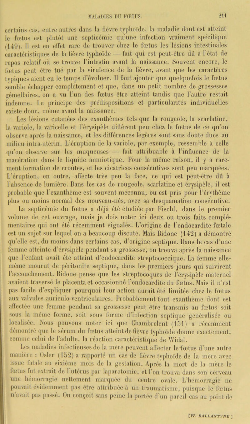 certains cas, entre antres clans la lièvre typhoïde, la maladie dont est atteint le lïetns est plutôt une septicémie cjn’ime infection vraiment spécificjuc (149). Il est en elïet rare de trouver chez le fœtus les lésions intestinales caractéristiques de la fièvre typhoïde — fait qui est peut-être dû à l’état de repos relatif où se trouve l’intestin avant la naissance. Souvent encore, le fœtus peut être tué par la virulence de la fièvre, avant que les caractères typi()ues aient eu le temps d’évoluer. Il faut ajouter que quelquefois le fœtus semble échapper complètement et que, dans un petit nombre de grossesses gémellaires, on a vu l’un des fœtus être atteint tandis que l’autre restait indemne. Le principe des prédispositions et particularités individuelles existe donc, meme avant la naissance. Les lésions cutanées des exanthèmes tels que la rougeole, la scarlatine, la variole, la varicelle et l’érysipèle difierent peu chez le fœtus de ce ([u’on observe après la naissance, et les dilïérences légères sont sans doute ducs au milieu intra-utérin. L’éruption de la variole, par excnqile, ressemble à celle (ju’on observe sur les miupieuses — fait attribuable à l’influence de la macération dans le liquide amniotique. Pour la même raison, il y a rare- ment formation de croûtes, et les cicatrices consécutives sont peu marquées. L’éruption, en outre, aflecte très peu la face, ce qui est peut-être dû à l’absence de lumière. Dans les cas de rougeole, scarlatine et érysipèle, il est probable (jue l’exantbèmc est souvent méconnu, ou est pris pour l’érythème plus ou moins normal des nouveau-nés, avec sa desquamation consécutive. La septicémie du fœtus a déjà été étudiée par Fischl, dans le premier volume de cet ouvrage, mais je dois noter ici deux ou trois faits complé- mentaires qui ont été récemment signalés. L’origine de l’endocardite fœtale est un sujet sur lequel on a beaucoup discuté. Mais Bidone (142) a démontré qu’elle est, du moins dans certains cas, d’origine septique. Dans le cas d’une femme atteinte d’érysipèle pendant sa grossesse, on trouva après la naissance que l’enfant avait été atteint d’endocardite streptococcique. La femme elle- même mourut de péritonite septi(juc, dans les premiers jours qui suivirent l’accouchement. Bidone pense que les streptocoques de l’érysipèle maternel avaient traversé le placenta et occasionné l’endocardite du fœtus. Mais il n’est pas facile d’ex[)liquer pourquoi leur action aurait été limitée chez le fœtus aux valvules amiculo-vcntriculaires. Probablement tout exanthème dont est affectée une femme |)endant sa grossesse peut être transmis au fœtus soit sous la même forme, soit sous forme d’infection septique généralisée ou localisée. Nous pouvons noter ici (pie Cbambrelent (151) a récemment démontré (pie le sérum du butus atteint de fièvre typhoïde donne exactement, comme celui de l’adulte, la réaction caractéristiijiie de Widal. Les maladies iiilecticuses de la mère peuvent all'ecter le'fœtus d’une autre manière : Osler (152) a rapporte un cas de fièvre typhoïde de la mère avec issue fatale au sixième mois de la gestation. Après la mort de la mère le fœtus fut extrait de 1 utérus par laparotomie, et l’on trouva dans son cerveau une bémorrauie nettement maniuée du centre ovale. iiiiu iiuiiuiiiulu iiliirquee un cciure ovale. L’hémorragie ne |)Ouvait évidemment pas être attribuée à un trainnatisnic, jniisque le fu-tus n avait pas [lassé. On conçoit sans peine la [lortée d’un pareil cas au |)ointde [W. BALLAIfTYlVE ]