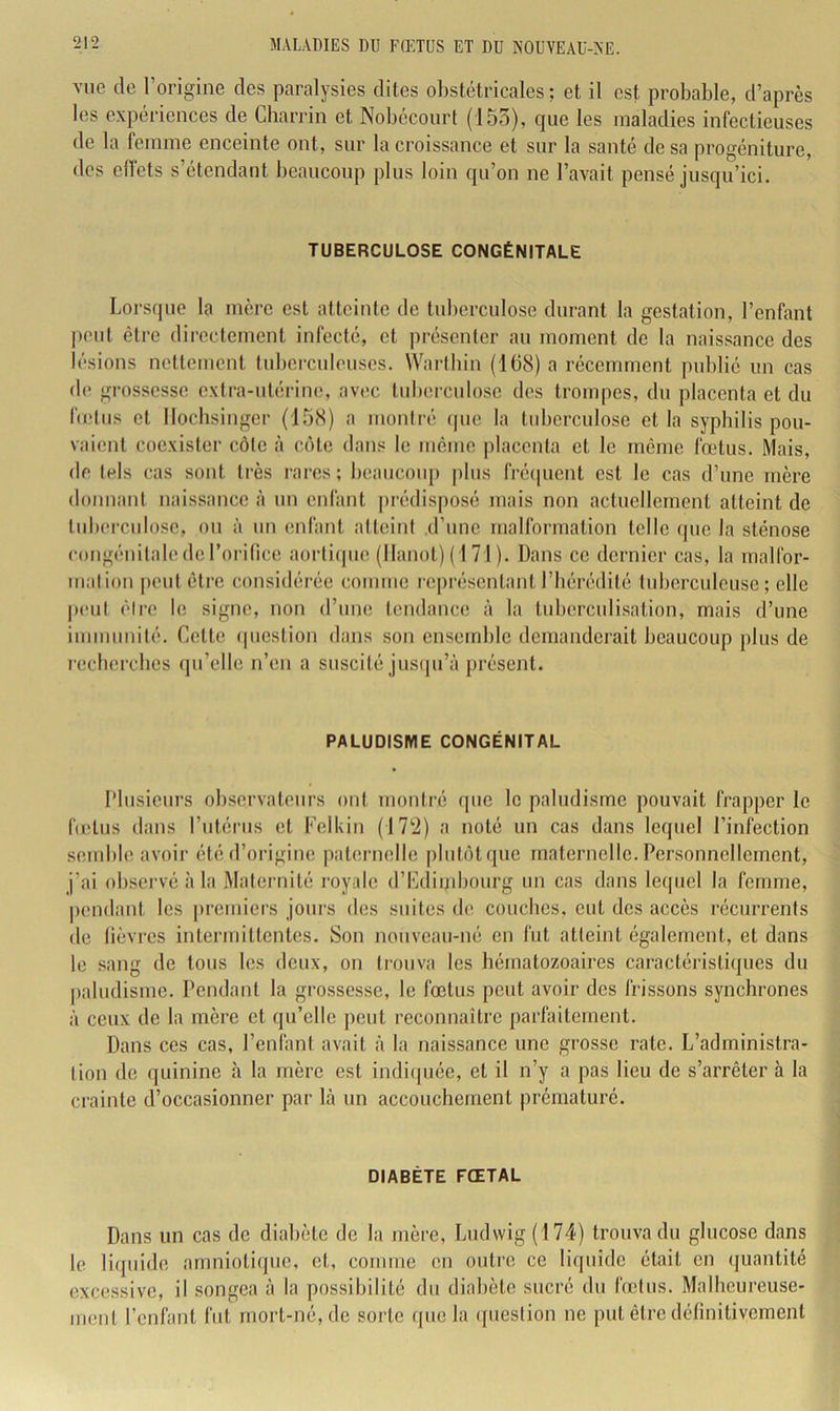 vue (le l’origine des paralysies dites obstétricales; et il est probable, d’après les expériences de Cbarrin et Nobécourt (155), que les maladies infectieuses de la femme enceinte ont, sur la croissance et sur la santé de sa progéniture, des efl'ets s’étendant beaucoup plus loin qu’on ne l’avait pensé jusqu’ici. TUBERCULOSE CONGÉNITALE Lors(]ue la mère est atteinte de tuberculose durant la gestation, l’enfant |)out être directement infecté, et présenter au moment de la naissance des l(‘sions netlcmcnt tuberculeuses. Wartbin (168) a récemment publié un cas de grossesse extra-utérine, avec tid)erculose des trompes, du placenta et du belus et llocbsinger (158) a montré (pie la tuberculose et la syphilis pou- vaient coexister c.ôte à ccHe dans le même placenta et le môme fœtus. Mais, de tels cas sont très rares; beaucoup plus fré(picnt est le cas d’une mère donnant naissance à un enfant prédisposé mais non actuellement atteint de tuberculose, ou à un enfant atteint d’une malformation telle (pic la sténose congénitale de l’orilice aorti(pie (Hanoi) (1 71 ). Dans ce dernier cas, la malfor- malion peut être considérée comme rc|)résentant l’bérédité tuberculeuse; elle peut èire le signe, non d’une tendance à la tuberculisation, mais d’une immunité. Cette (piestion dans son ensemble demanderait beaucoup plus de l'ccbercbes (pi’elle n’en a suscité jusipi’à présent. PALUDISME CONGÉNITAL Plusieurs observateurs ont montré (pic le paludisme pouvait frapper le fœtus dans riitériis et Felkin (\T2) a noté un cas dans lequel l’infection semble avoir été d’origine patmaielle pliitiHqiie maternelle. Personnellement, j’ai observé à la Maternité royale d’Cdiijibourg un cas dans lequel la femme, pendant les premiers jours des suites de couebes, eut des accès récurrents de lièvres intermittentes. Son nouveau-né en fut atteint également, et dans le sang de tous les deux, on trouva les hématozoaires caractéristiijues du paludisme. Pendant la grossesse, le fœtus peut avoir des frissons synchrones à ceux de la mère et qu’elle peut reconnaître parfaitement. Dans ces cas, l’enfant avait à la naissance une grosse rate. L’administra- tion de quinine à la mère est indiquée, et il n’y a pas lieu de s’arrêter à la crainte d’occasionner par là un accouchement prématuré. DIABÈTE FŒTAL Dans un cas de diabète de la mère, Ludwig (174) trouva du glucose dans le liquide amnioliijiie, et, comme en outre ce liquide était en (juantité excessive, il songea à la possibilité du diabète sucré du (Vêtus. Malheureuse- ment l’enfant fut mort-né, de sorte que la question ne put être délinitivemenl