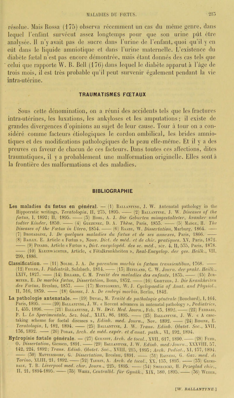 résolue. Mais Rossa (175) observa récemment un cas cln même genre, dans lequel Feulant survécut assez longtemps pour que son urine pût être analysée. Il n’y avait pas de sucre dans l’urine de l’enfant, quoi qu’il y en eût dans le liquide amniotique et dans l’nrine maternelle. L’existence du diabète fœtal n’est pas encore démontrée, mais étant donnés des cas tels que celui (jue rapporte W. B. Bell (176) dans lequel le diabète apparut à l’âge de trois mois, il est très probable (ju’il peut survenir également pendant la vie intra-utérine. TRAUMATISMES FŒTAUX Sous cette dénomination, on a réuni des accidents tels que les fractures intra-utérines, les luxations, les ankylosés et les amputations ; il existe de grandes divergences d’opinions au sujet de leur cause. Tour à tour on a con- sidéré comme facteurs étiologiques le cordon ombilical, les brides amnio- tiques et des modifications pathologiques de la peau elle-même. Et il y a des preuves en faveur de chacun de ces facteurs. Dans toutes ces alïections, dites traumatiques, il y a probablement une malformation originelle. Elles sont à la frontière des malformations et des maladies. BIBLIOGRAPHIE Les maladies du fœtus en général. — (1) Bau,astyne, J. W. Antenatal palhology in llie llippocratic Avritings, Teratologia, 11, 275, 1895. (2) Bali.antïne, J. W. Diseascs of (lie fœtus, 1, 1892; II, 1895. (3) Hohl, A. J. Die Gebuvten tiiissgestalteler, kranker viid todler Kinder, 1850. (4) Gdezenec, 1). A. Thèse, Paris, 1855. (5) Madge, II. The Liseuses of lhe Fœtus in Ulero, 1854. (C) Raade, W. Dissertation, Marburg, 1804. (7) Drooadai.ne, J. Le quelques maladies du fœtus et de ses annexes, Paris, 1806. (8) Bailly. E. Article a Fœtus », Nouv. Dict. de méd. et de chir. pratiques, XV, Paris, 1872. (9) Pinard, Article a Fœtus », Dict. encyclopéd. des sc. méd., sér. 4, II, 555, Paris, 1878. (10) Kleinwàciiter, Article, « Fotalkrankheiten », lieal-Encyclop. der ges. Ileilk., VU, 299, 1886. Classification. — (11) Nolde. J. A. De parenluni morhis in fœtuin Iransientibus, 1768. (12) Feiler, J. Padiatrik, Sulzbach, 1814. (15) IIueeland, C. W. Joitrn. der prakt. Ileilk., LXIV, 1827. (14) Billard, C. M. Traité des maladies des enfants, 1835. (15) Zni- XEYER, E. De morbis fœtus. Dissertation, Bonn, 1852. (16) GiioiTZEii, .1. Die Krankheiten des Fœtus, Breslau, 1837. (17) Montgomery, W. J. Cyclopaedia of Anat. and Physiol., II, 316, 1859. (18) Grosse, J. A. De embryi morbis, Berlin, 1842. La pathologie antenatale. — (19) Duval, M. Traité de pathologie générale. (Bouchard), 1,164. Paris, 1895. (20) Bai.lantyne, J. AV. <i Récent advances in antenatal iialliology », Pediatric.s, I, 455, 1896. (211 Bai.lantyne, J. AV. Prit. I\led. Journ., Feb. 15, 1892. (22) Ferrari, P. L. Lo Sperimentale, Sez. biol., XLIX, 86, 1895. (25) Ballantyne, J. AV. « A case- taking sebeme for foetal diseases », Edinb. med. Journ., Nov. 1892. (24) Bidone, E. Teratologia, I, 182, 1894. (25) Ballantyne, J. AV. Traits. Edinb. Obstet. Soc., XVII, 136,1892. (26) Porak, Arch. de méd. expdr. et d'anut. path., VI, 192, 1894. Hydropisie fœtale générale. — (27) Gceniot, Alrc/i. de locol.,\sn, 617, 1890. (28) Fcim, O. Dissertation, Giessen, 1891. (29) Ballantyne, J. AV. Edinb. med.'Journ., XXXVIII, 57, 142, 224, 1892; Trans. Edinb. Obstet. Soc., XVIII, 215, 1893; Arch. Pediat., XI, 157,1894. (30) Mattkrsdore, G. Dissertation, Breslau, 1891. (51) Raineri, G. Gaz. med. di Torino, XLIII, 21, 1892. (32) Taurin, A. Arch. de tocoL, XX, 153, 1895. (53) Grim.s- DALE, T. B. Liverpool med. chtr. Journ., 225, 1895. (34) Swiecicki, II. Przeglad chir., II, 21, 1894-1895. (35) AVckrz, Gentralbl. fur Gyniik., XIX, 580, 1895. (36) AVeukr,