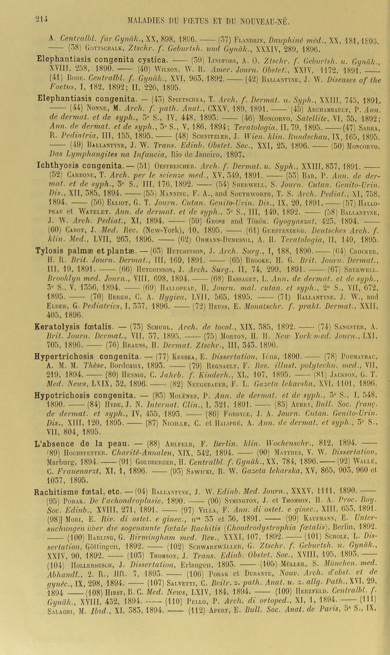 A. Ceniralbl. fur Gyiuil;., XX, 898, 1896. (57) Flandiiin', Dauphiné méd., XX, 181, 1895. (58) C.uTTSciiALK, Ztschr. f. Geburlsh. und Gynah., XXXIV, 289, 1896. Elephantiasis congenita cystica. (59) LixnFons, A. 0. Zischr. f Geburlsh. u. Gynci/c., XVIII. 258, 1890. (40) Wn.sox, W. R. Amer. Journ. Obstet., XXIV, 1172, 1891. (41) IlonF. Ceutralhl. f. Gyniih., XVI, 905,1892. (42) Bali.a.ntyxe, J. W. Diseases of lhe Foetus, I, 182, 1892; II, 220, 1895. Elephantiasis congenita. - (4.5) Spietsciika, T. .4cc/(. f. Dermal. u. Syph., XXIII, 745, 1891. (44) Nonne, M. Areh. f. path. Anat., CXXV, 189, 1891. (45) Auciiambaüi.t, P. Ann. de dermat. et de syph., 5» S., IV, 448, 1895. (.46) Moxeonvo, Satellite, VI, 55, 1892; Aim. de. dermat. et de syph., 5“ S., V, 186, 1894; Teratologia, II, 79, 1895. (47) Saiuia, R. Pediatria, III, 155, 1895. (48) Sciinitzeeu, J. Wie)i. hlin. Dund.schaii, IX, 165,1895. (-49) Rau.antyne, J. W. Trans. Edinb. Obstet. Soc., XXI, 25, 1896. (50) Moncorvo. Das Lymphangites na Infancia, Rio de .laneiro, 1897. Ichthyosis congenita.— (51) Oestreicher. Arch. f. Dermat. u. Syph., XXIIl, 857,1891. (52) Cariioxe, T. Arch. per le scienze med., XV, 549, 1891. (55) Rar, P. Ann. de der- mat. et de syph., 3 S., III, 176, 1892. (54) Siieiiwem., S. Journ. Gutan. Genito-Urin. I)}s., XII, 385, 1894. (55) Manxixc, F. A., and Soutiiwortii, T. S. .h-ch. Pediat., XI, 758, 1894. (56) Ei.uot, fi. T. Journ. Gutan. Genito-Urin. Di.s., IX, 20, 1891. (57) Hallo- peau et Watelet. Ann. de dermat. et de syph., 5“ S., III, 149, 1892. (58) Rallaxtyxe, .1. XV. Arch. Pediat., XI, 1894. (59) (înosz and Touok. Gyogyaszal, 425, 1894. (00) Uamot, J. Med. Dec. (New-York), 10, 1895. (61) Gersïexueiig. Deutsches Arch. f. hlin. Med., LVII, 265, 1890. (62j Oiimaxn-Dumesxil, A. 11. Teratologia, II, 149, 1895. Tylosis palmæ etpiantæ. — (63) IIutciiixsox, ,1. Arch. Surg., I, 188, 1890. (64) Crocuer, II. R. Drit. Journ. Dermat., III, 169, 1891. (65) Rrooke, II. fi. Drit. Journ. Dermat., III, 19, 1891. (66) IIutciiixsox, J. Arch. Surg., Il, 74, 299, 1891. (67) Siieuwell. Droolilyn med. Journ., VIII, 698, 1894. (ti8) Rassaget, L. Au)t. de dermat. et de syph., 3' S., V, 1356, 1894. (69) Hallopeau, II. Journ. mut. eutan. cl syph., 2“ S., VII, 672, 1895. (70) Rergii, (1. A. Ilygica, LVII, 565, 1895. (71) Rallaxtyxe. ,1. W., and Ei.der, g. Pedialrics, I, 557, 1896. (72) Heuss, E. Monalschr. f. prakt. Dermat., XXII, 405, 1896. Keratolysis foetalis. — (75) Sciiuiil, Arch. de. tocoL, XIX, 385, 1892. (74) Sangster, A. Drit. Journ. Dermat., VII, 57, 1895. (75) Mortox, H. 11. Eew York med. Journ., \iS\, 705, 1896. (76) Rhadns, H. Dermat. Ztschr., III, 343. 1896. Hypertrichosis congenita. — (77) Kruska, E. Dissertation, léna, 1890. (78) Pou.mayhac, A. M. M. Thèse, Rordeanx, 1893. (79) Regxaült, F. Dev. iJlust. polyte.ehn. med., VII, 219, 1894. (80) Hexnig, fi. Jahrb. f. Kindcrh., XL, 107, 1895. ‘(81) .Iacksox, fi. T. Med. Sons, LXIX, 32, 1896. (82) Neugeraueii, F. L. Gazeta lekarska, XVI, 1101, 1896. Hypotrichosis congenita. — (85) Molènes, P. Ann. de dermat. et de syph., 3“ S., I, 548, 1890. (84) Hyde, .1. N. Internat. Glin., I, 321, 1891. (85) Aubry, Bull. Soc. franç. de dermat. et syph., IV, 455, 1893. (86) Foruyce, J. A. Journ. Gutan. Genito-Urin. Dis,, XIII, 120, 1895. (87) Nicolle, C. et Hai.ipré, A. Ann. de dermat. et syph., 3“ S., Vil, 804, 1895. L'absence de la peau. — (88) Aiii.feld, F. Berlin, hlin. Wochenschr., 812, 1894. (89) llociisTETTER. Charité-Atiiialen, XIX, 542, 1894. (90) Mattiies, V. XV. Dissertation, ilarbui'g, 1894. (91) Goloberger, H. Ccntralbl. f. Gynâk., XX, 784, 1890. (92) XX'allé, fi. Frauenarzt, XI, 1, 1896. (93) Sayvicki, R. XV. Gazeta lekarska, XV, 865, 903, 960 et 1037, 1895. Rachitisme foetal, etc. — (94) Rallaxtyxe, .1. XV. Edinb. Med. Journ., XXXV, 1111, 1890. (95) PoRAK. De Vachondroplasie, 1890. (90) Sy.mixgtox, J. et Thomson, H. A. Proc. Boy. Soc. Edinb., XVIII, 271, 1891. (97) Villa, F. Ann. di ostet. c ginec., XIII, 653, 1891. (98)1 Mori, e. Biv. di ostet. e ginec., n“' 33 et .30, 1891. (99) Kaufmanx, E. Unter- suchungen über die sogenannte fœtale Bachilis [Ghondrodyslrophia fœtalis), Berlin, 1892. (100) Barling, g. Birmingham med. Bev., XXXI, 107, 1892. (iOl) Sciiolz, L. Dis- sertation, Gottingen, 1892. (102) Sciiwarzyvali.er, fi. Ztschr. f. Geburlsh. u. Gynâk., XXIV, 90, 1892. (105) Thomson, .1. Trans. Edinb. Obstet. Soc., XVIII, 195, 1895. (104) IIoLLERBUSCii, J. Dissertation, Erlangcn, 1895. (1^5) Muller, S. München, med. Abhandl., 2. R., lift. 7, 1893. (106) Porak et Durante, Nouv. Arch. d.'obsl. cl de qynéc., IX, 298, 1894. (107) Salvetti, C. Bcilr. z. path. Anal. u. z. allg. Path., XVI, 29, 1894 (108) IIiBHT, R.C. Med. News, LXIV, 184, 1894. (109) Herzfeli). Gentralbl. f. Gynâk., XVIII, 452, 1894. (110) Pei.lo, P. Arch. di orlopcd., XI, 1, 1894. (111) Salagiii, m. Ibid., XI, 583,1894. (112) Apert, E. Bull. Soc. Anal, de Paris, 5» S., IX,