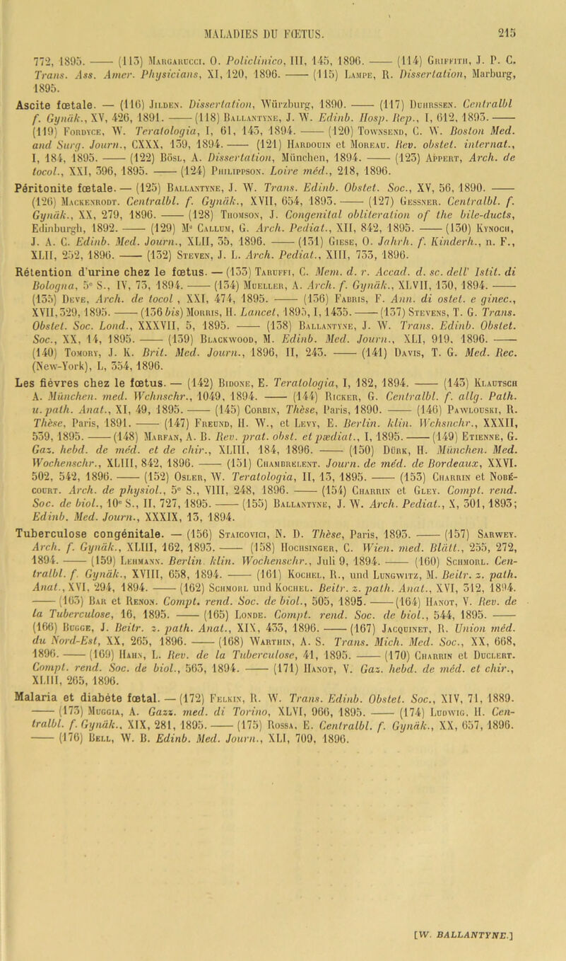 772, 1895. (113) Maiiuauccci. 0. Policlinico, III, 145, 1890. (H^) Giiiffitii, ,T. P. C. Traits. Mss. Amer. PInjsiciaiis, XI, 120, 1890. (H5) Lampe, R. Disscrlalion, Marburg, 1895. Ascite fœtale. — (110) .Iilden. Disserlalion, 'Würzburg, 1890. ('HI) Ddiiiisse.n. Cenlralbl f. Gynük., XV, 420, 1891. (H8) Iîallaxty.ne, J. \V. Eciinb. IIosp. Itcp., I, 012, 1893. (119) Foruïce, AY. Trralologia, I, 01, 143, 1894. (120) Townsend, C. AV. Boston Med. and Snrg. Journ., CXXX, 139, 1894. (121) IIardodin et Moreaü. liev. obstel. internat., I, 184, 1893. (122) Bosl, A. Dissertation, München, 1894. (123) Appert, Arch. de tocol., XXI, 396, 1895. (124) Piiiuppsox. Loire mcd., 218, 1890. Péritonite fœtale.— (125) Ballaxtï.ne, ,I. AV. Trans. Edinb. Obstet. Soc., XV, 50, 1890. (120) AIackenrodt. Cenlralbl. f. Gynük., XVII, 054, 1893. (127) Gessner. Cenlralbl. f. Gynük., XX, 279, 1890. (128) Thomson, J. Congénital oblitération of lhe bile-duels, Edinburgb, 1892. (129) AP Callü.m, G. Arch. Pediat., XII, 842, 1895. (130) Ivïnoch, J. A. C. Edinb. Med. Journ., XLII, 35, 1896. (131) Giese, 0. Jahrh. f. Kinderh., n. F., XLII, 252, 1896. (132) Steven, J. L. Arch. Pediat., XIII, 733, 1896. Rétention d’urine chez le fœtus. — (133) Taruffi, C. Mem. d. r. Acead. d. sc. delT Istit. di Bologna, 5” S., IV, 73, 1894. (134) AIüeller, A. Arch. f. Gynük., XLVII, 130, 1894. (135) Deve, Arch. de tocol , XXI, 474, 1895. (136) Fauris, F. Ann. di ostet. e ginec., XVII,329,1895. {iôGbis) AIorris, H. Lancet, 1895,1, 1435. (137) Stevens, T. G. Trans. Obstet. Soc. Lond., XXXVII, 5, 1895. (138) Ballantyne, J. AV. Trans. Edinb. Obstet. Soc., XX, 14, 1895. (139) Blackyvood, AI. Edinb. Med. Journ., XLI, 919. 1896. (140) Tomory, J. K. Brit. Mcd. Journ., 1896, II, 243. (141) Davis, T. G. Med. Bec. (New-York), L, 354,1896. Les fièvres chez le fœtus. — (142) Bidoxe, E. Teralologia, 1, 182, 1894. (143) Klautscu A. München, med. Wchnschr., 1049, 1894. (144) Ricker, G. Cenlralbl. f. allg. Palh. ii.palh. Anal., XI, 49, 1895. (145) Corbin, Thèse, Paris, 1890. (140) Pawlouski, R. Thèse, Paris, 1891. (l‘17) Freuxd, II. AV., et Levy, E. Berlin, klin. Wchsnchr., XXXII, 539, 1895. (148) AIabfan, A. B. Bev. prat. ohst. etpædiat., 1,1895. (149) Etienne, G. Gaz. hebd. de méd. et de chir., XLIII, 184, 1896. (150) Dürk, H. München. Med. Wochenschr., XLIII, 842, 1896. (131) Ciiamdrei.ent. Journ. de méd. de Bordeaux, XXVI. 502, 542, 1896. (152) Osler, AA'. Teralologia, II, 13, 1895. (153) Ciiarrin et Nobé- coüRT. Arch. de physioL, 5“ S., A'III, 248, 1896. (154) Ciiarrin et Gley. Coinpt. rend. Soc. de bioL, 10' S., II, 727,1895. (155) Ballantyne, J. AV. Arch. Pediat., X, 501,1893; Edinb. Med. Journ., XXXIX, 13, 1894. Tuberculose congénitale. — (156) Staicovici, N. I). Thèse, Paris, 1893. (157) Sarwey. Arch. f. Gynük., XLIII, 162, 1893. (158) Mociisinger, C. Wien. med. Blült., 255, 272, 1894. (159) Leiimanx. Berlin klin. Wochenschr., .luli 9, 1894. (160) Scumorl. Cen- lralbl. f. Gynük., XVIII, 658, 1894. (161) Kocuel, R., iind Lungwitz, AI. Bcitr. z. palh. Anal., .XVI, 294, 1894. (162) Schmorl und Kociiel. Beitr. z. path. Anal., XVI, 312, 1894. (163) Bar et Re.non. Compl. rend. Soc. de bioL, 505, 1895. (164) Hanot, V. Bev. de la Tuberculose, 16, 1895. (165) Londe. Compl. rend. Soc. de bioL, 544, 1895. (166) Bbgge, J. Beitr. z. palh. Anal., XIX, 433, 1896. (167) Jacqdinet, R. Union méd. du Nord-Est, XX, 265, 1896. (168) AVarthin, A. S. Trans. Midi. Med. Soc., XX, 608, 1890. (109) Haiin, L. Bev. de la Tuberculose, 41, 1895. (170) Ciiarrin et Düclert. Compl. rend. Soc. de bioL, 563, 1894. (171) Hanot, V. Gaz. hebd. de méd. et chir., XLIII, 205, 1896. Malaria et diabète fœtal.— (172) Felkin, R. AV. Trans. Edinb. Obstel. Soc., XIV, 71, 1889. (173) AIüggia, A. Gazz. med. di Torino, XLVI, 966, 1895. (174) Ludwig. H. Cen- lralbl. f. Gynük., XIX, 281, 1895. (175) Rossa, E. Cenlralbl. f. Gynük., XX, 657, 1896. (176) Bell, AV. B. Edinb. Med. Journ., XLI, 709, 1896.