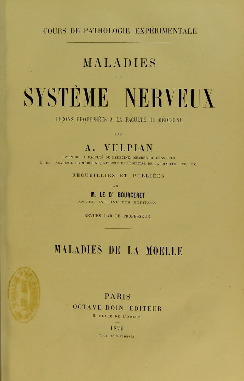 MALADIES LEÇONS PROFESSÉES A LA FACULTÉ DE MÉDECINE PAU A. VULPIAN DOYEN DE LA FACULTK DE MÉDECINE, MEMBRE DE l'INSTITUT ET DE l'académie DE MÉDECINE, MÉDECIN DE L'hOPITAL DE LA CHARITÉ, ETC, ETC. RECUEILLIES ET PUBLIÉES PAR M. LE BOURCERET ANCIEN INTERNE DES HOPITAUX BEVUES PAR LE PROFESSEUR MALADIES DE LA MOELLE PARIS OCTAVE DOIN, ÉDITEUR 8. PLACE DE L'odÉON 1879 Tous droits idscrvés.