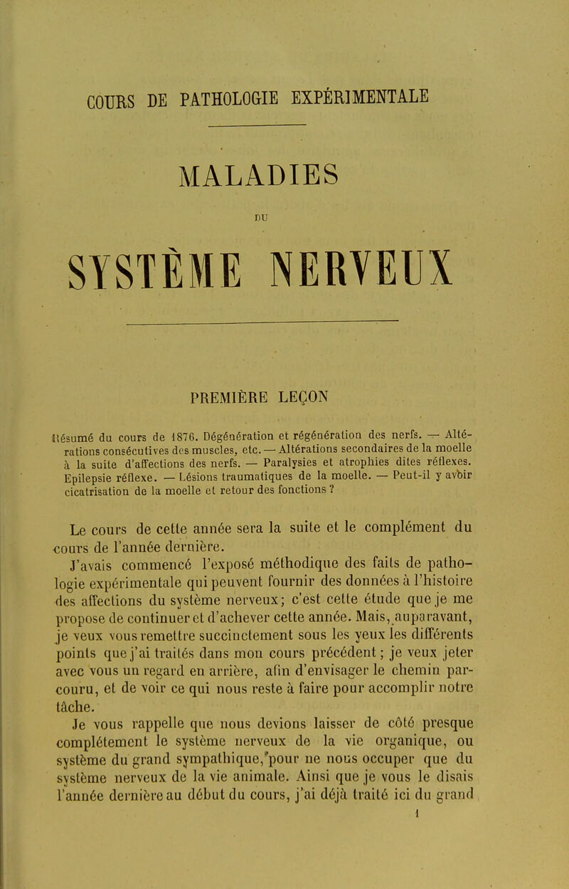 MALADIES nu SYSTÈME NERVEUX PREMIÈRE LEÇON llésumé du cours de 1876. Dégénération et régénération des nerfs. — Allé- rations consécutives des muscles, etc. — Altérations secondaires de la moelle à la suite d'affections des nerfs. — Paralysies et atrophies dites réflexes. Epilepsie réflexe. — Lésions traumatiques de la moelle. — Peut-il y avbir cicatrisation de la moelle et retour des fonctions ? Le cours de cette année sera la suite et le complément du conrs de l'année dernière. J'avais commencé l'exposé méthodique des faits de patho- logie expérimentale qui peuvent fournir des données à l'histoire des affections du système nerveux; c'est cette étude que je me propose de continuer et d'achever cette année. Mais, auparavant, je veux vous remettre succinctement sous les yeux les différents points que j'ai traités dans mon cours précédent ; je veux jeter avec vous un regard en arrière, afin d'envisager le chemin par- couru, et de voir ce qui nous reste à faire pour accomplir notre tâche. Je vous rappelle que nous devions laisser de côté presque complètement le système nerveux de la vie organique, ou système du grand sympathique,pour ne nous occuper que du système nerveux de la vie animale. Ainsi que je vous le disais l'année dernière au début du cours, j'ai déjà traité ici du grand