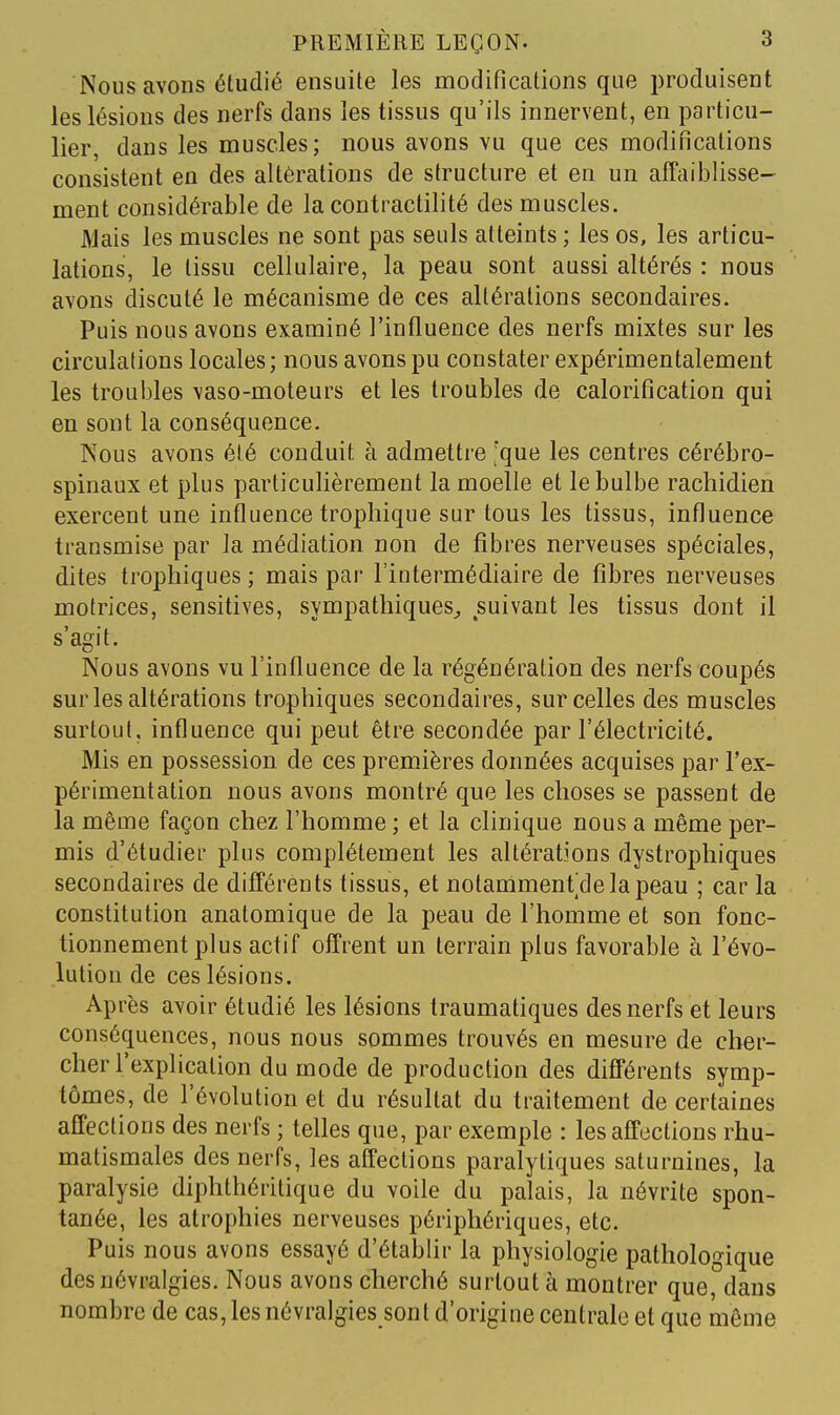 Nous avons étudié ensuite les modifications que produisent les lésions des nerfs dans les tissus qu'ils innervent, en particu- lier, dans les muscles; nous avons vu que ces modifications consistent en des altérations de structure et en un affaiblisse- ment considérable de la contractilité des muscles. Mais les muscles ne sont pas seuls atteints ; les os, les articu- lations, le tissu cellulaire, la peau sont aussi altérés : nous avons discuté le mécanisme de ces altérations secondaires. Puis nous avons examiné l'influence des nerfs mixtes sur les circulations locales; nous avons pu constater expérimentalement les troubles vaso-moteurs et les troubles de calorification qui en sont la conséquence. Nous avons été conduit à admettre 'que les centres cérébro- spinaux et plus particulièrement la moelle et le bulbe rachidien exercent une influence tropliique sur tous les tissus, influence transmise par la médiation non de fibres nerveuses spéciales, dites troplîiques ; mais par l'intermédiaire de fibres nerveuses motrices, sensitives, sympathiques^ suivant les tissus dont il s'agit. Nous avons vu l'influence de la régénération des nerfs coupés sur les altérations trophiques secondaires, sur celles des muscles surtout, influence qui peut être secondée par l'électricité. Mis en possession de ces premières données acquises par l'ex- périmentation nous avons montré que les choses se passent de la même façon chez l'homme ; et la clinique nous a même per- mis d'étudier plus complètement les altérations dystrophiques secondaires de différents tissus, et notammenidelapeau ; car la constitution anatomique de la peau de l'homme et son fonc- tionnement plus actif offrent un terrain plus favorable à l'évo- lution de ces lésions. Après avoir étudié les lésions traumatiques des nerfs et leurs conséquences, nous nous sommes trouvés en mesure de cher- cher l'explication du mode de production des différents symp- tômes, de l'évolution et du résultat du traitement de certaines affections des nerfs ; telles que, par exemple : les affections rhu- matismales des nerfs, les affections paralytiques saturnines, la paralysie diphthéritique du voile du palais, la névrite spon- tanée, les atrophies nerveuses périphériques, etc. Puis nous avons essayé d'établir la physiologie pathologique des névralgies. Nous avons cherché surtout à montrer que, dans nombre de cas, les névralgies sont d'origine centrale et que même