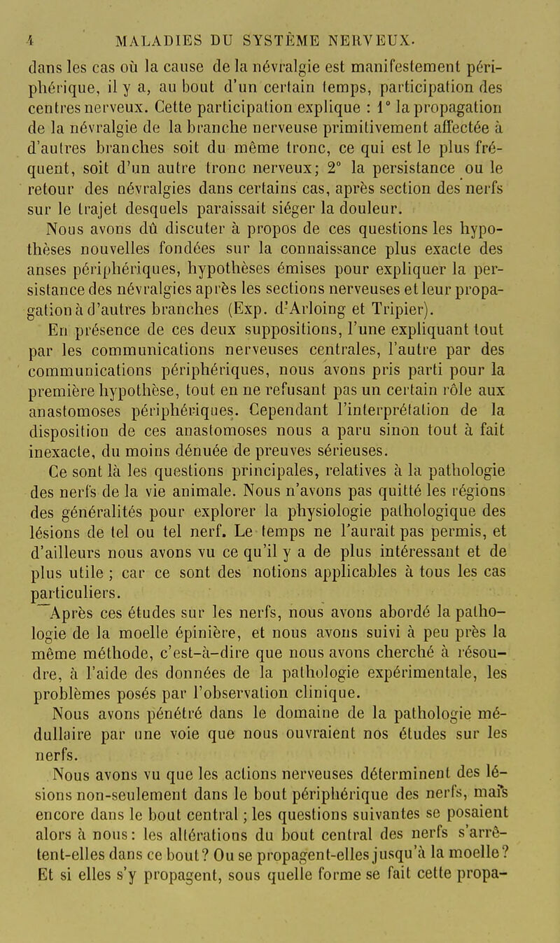 dans les cas où la cause de la névralgie est manifestement péri- phérique, il y a, au bout d'un certain lemps, participation des centres nerveux. Cette participation explique : 1° la propagation de la névralgie de la branche nerveuse primitivement affectée à d'autres branches soit du même tronc, ce qui est le plus fré- quent, soit d'un autre tronc nerveux; 2° la persistance ou le retour des névralgies dans certains cas, après section des nerfs sur le trajet desquels paraissait siéger la douleur. Nous avons dû discuter à propos de ces questions les hypo- thèses nouvelles fondées sur la connaissance plus exacte des anses périphériques, hypothèses émises pour expliquer la per- sistance des névralgies après les sections nerveuses et leur propa- gation à d'autres branches (Exp. d'Arloing et Tripier). En présence de ces deux suppositions, l'une exphquant tout par les communications nerveuses centrales, l'autre par des communications périphériques, nous avons pris parti pour la première hypothèse, tout en ne refusant pas un certain rôle aux anastomoses périphériques. Cependant l'interprélalion de la disposition de ces anastomoses nous a paru sinon tout à fait inexacte, du moins dénuée de preuves sérieuses. Ce sont là les questions principales, relatives à la pathologie des nerfs de la vie animale. Nous n'avons pas quitté les régions des généralités pour explorer la physiologie pathologique des lésions de tel ou tel nerf. Le temps ne l'aurait pas permis, et d'ailleurs nous avons vu ce qu'il y a de plus intéressant et de plus utile ; car ce sont des notions applicables à tous les cas particuliers. Après ces études sur les nerfs, nous avons abordé la patho- logie de la moelle épinière, et nous avons suivi à peu près la même méthode, c'est-à-dire que nous avons cherché à résou- dre, à l'aide des données de la pathologie expérimentale, les problèmes posés par l'observation clinique. Nous avons pénétré dans le domaine de la pathologie mé- dullaire par une voie que nous ouvraient nos études sur les nerfs. Nous avons vu que les actions nerveuses déterminent des lé- sions non-seulement dans le bout périphérique des nerfs, mafs encore dans le bout central ; les questions suivantes se posaient alors à nous: les altérations du l30ut central des nerfs s'arrê- tent-elles dans ce bout? Ou se propagent-elles jusqu'à la moelle? Et si elles s'y propagent, sous quelle forme se fait cette propa-