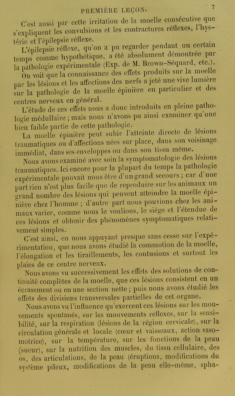 C'est aussi par cette irritation de la moelle consécutive que s'expliquent les convulsions et les contractures rétlexes, 1 hys- térie et l'épilepsie réflexe. - L'épilepsie réflexe, qu'on a pu regarder pendant un certain temps comme hypothétique, a été absolument démontrée par la pathologie expérimentale (Exp. de M. Brown-Séquard, etc. . On Yoit que la connaissance des effets produits sur la moelle par les lésions et les affections des nerfs a jeté une vive lumière sur la pathologie de la moelle épinière en particulier et des centres nerveux en général. L'étude de ces effets nous a donc introduits en pleine patho- logie médullaire ; mais nous n'avons pu ainsi examiner qu une bien faible partie de cette pathologie. La moelle épinière peut subir l'attemte directe de lésions traumatiques ou d'affections nées sur place, dans son voisinage, immédiat, dans ses enveloppes ou dans son tissu même. ^ Nous avons examiné avec soin la symptomatologie des lésions traumatiques. Ici encore pour la plupart du temps la pathologie expérimentale pouvait nous être d'ungrand secours ; car d une part rien n'est plus facile que de reproduire sur les animaux un arand nombre des lésions qui peuvent atteindre la moelle épi- nière chez l'homme ; d'autre part nous pouvions chez les ani- maux varier, comme nous le voulions, le siège et l'étendue de ces lésions et obtenir des phénomènes symptomatiques relati- vement simples. C'est ainsi, en nous appuyant presque sans cesse sur 1 expé- rimentation, que.nous avons étudié la commotion de la moelle, l'élongation et les tiraillements, les contusions et surtout les plaies'de ce centre nerveux. Nous avons vu successivement les effets des solutions de con- tinuité complètes de la moelle, que ces lésions consistent en un écrasement ou en une section nette ; puis nous avons étudié les effets des divisions transversales partielles de cet organe. Nous avons vu l'influence qu'exercent ces lésions sur les mou- vements spontanés, sur les mouvements réflexes, sur la sensi- bilité, sur la respiration (lésions de la région cervicale), sur la circulation générale et locale (cœur et vaisseaux, action vaso- motrice), sur la température, sur les fonctions de la peau (sueur), sur la nutrition des muscles, du tissu cellulaire, des os, des'articulations, de la peau (éruptions, modiflcations du système pileux, modifications de la peau elle-même, spha-