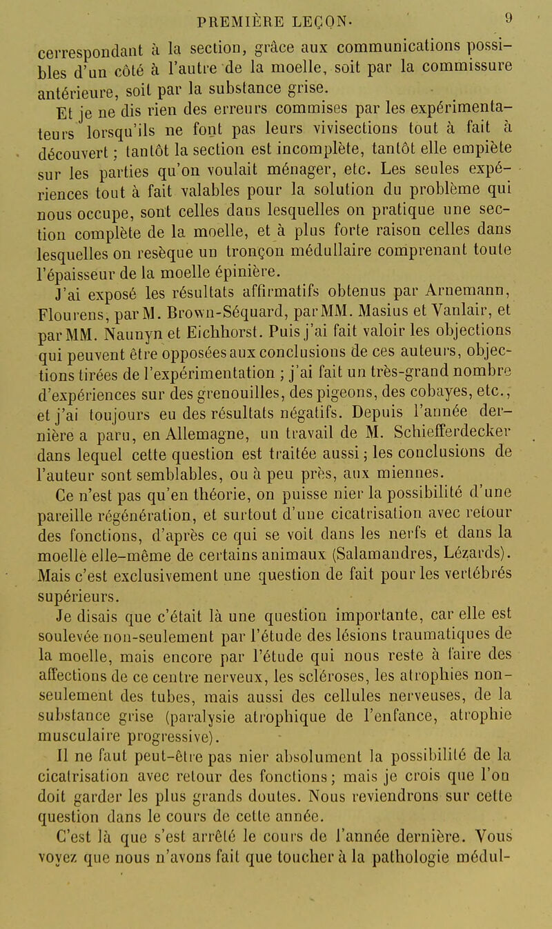 cerrespondaiit a la section, grâce aux communications possi- bles d'un côté à l'autre de la moelle, soit par la commissure antérieure, soit par la substance grise. Et je ne dis rien des erreurs commises par les expérimenta- teurs lorsqu'ils ne font pas leurs vivisections tout à fait à découvert ; tantôt la section est incomplète, tantôt elle empiète sur les parties qu'on voulait ménager, etc. Les seules expé- riences tout à fait valables pour la solution du problème qui nous occupe, sont celles dans lesquelles on pratique une sec- tion complète de la moelle, et à plus forte raison celles dans lesquelles on résèque un tronçon médullaire comprenant toute l'épaisseur de la moelle épinière. J'ai exposé les résultats affirmatifs obtenus par Arnemann, Flourens, par M. Brown-Séquard, par MM. Masius et Vanlair, et par MM. Naunyn et Eichhorst. Puis j'ai fait valoir les objections qui peuvent être opposées aux conclusions de ces auteui-s, objec- tions tirées de l'expérimentation ; j'ai fait un très-grand nombre d'expériences sur des grenouilles, des pigeons, des cobayes, etc., et j'ai toujours eu des résultats négatifs. Depuis l'année der- nière a paru, en Allemagne, un travail de M. Schiefferdecker dans lequel cette question est traitée aussi ; les conclusions de l'auteur sont semblables, ou à peu près, aux miennes. Ce n'est pas qu'en théorie, on puisse nier la possibilité d'une pareille régénération, et surtout d'une cicatrisation avec retour des fonctions, d'après ce qui se voit dans les nerfs et dans la moelle elle-même de certains animaux (Salamandres, Lézards). Mais c'est exclusivement une question de fait pour les vertébrés supérieurs. Je disais que c'était là une question importante, car elle est soulevée non-seulement par l'étude des lésions traumatiques de la moelle, mais encore par l'étude qui nous reste à faire des affections de ce centre nerveux, les scléroses, les atrophies non- seulement des tubes, mais aussi des cellules nerveuses, de la substance grise (paralysie alrophique de l'enfance, atrophie musculaire progressive). Il ne faut peut-être pas nier absolument la possibilité de la cicatrisation avec retour des fonctions ; mais je crois que l'on doit garder les plus grands doutes. Nous reviendrons sur cette question dans le cours de cette année. C'est là que s'est arrêté le cours de l'année dernière. Vous voyez que nous n'avons fait que toucher à la pathologie médul-