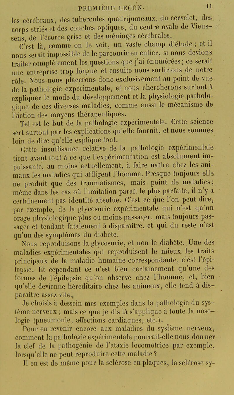 les cérébraux, des tubercules quadrijumeaux, du cervelet, des corps striés et des couches optiques, du centre ovale de Vieus- sens, de l'écorce grise et des méninges cérébrales. C'est là, comme on le voit, un vaste champ d'étude; et il nous serait impossible de le parcourir en entier, si nous devions traiter complètement les questions que j'ai énumérées; ce serait une entreprise trop longue et ensuite nous sortirions de notre rôle. Nous nous placerons donc exclusivement au point de vue de la pathologie expérimentale, et nous chercherons surtout à expliquer le mode du développement et la physiologie patholo- gique de ces diverses maladies, comme aussi le mécanisme de l'action des moyens thérapeutiques. Tel est le but de la pathologie expérimentale. Cette science sert surtout par les explications qu'elle fournil, et nous sommes loin de dire qu'elle exphque tout. Cette insuffisance relative de la pathologie expérimentale lient avant tout à ce que l'expérimentation est absolument im- puissante, au moins actuellement, à faire naître chez les ani- maux les maladies qui affligent l'homme. Presque toujours elle ne produit que des traumalismes, mais point de maladies; même dans les cas oh l'imitation paraît le plus parfaite, il n'y a certainement pas identité absolue. C'est ce que l'on peut dire, par exemple, de la glycosurie expérimentale qui n'est qu'un orage physiologique plus ou moins passager, mais toujours pas- sager et tendant fatalement à disparaître, et qui du reste n'est qu'un des symptômes du diabète. Nous reproduisons la glycosurie, et non le diabète. Une des maladies expérimentales qui reproduisent le mieux les traits principaux de la maladie humaine correspondante, c'est l'épi- lepsie. Et cependant ce n'est bien certainement qu'une des formes de l'épilepsie qu'on observe chez l'homme, et, bien qu'elle devienne héréditaire chez les animaux, elle tend à dis- paraître assez vite. Je choisis à dessein mes exemples dans la pathologie du sys- tème nerveux ; mais ce que je dis là s'applique à toute la noso- logie (pneumonie, affections cardiaques, etc.). Pour en revenir encore aux maladies du syslème nerveux, comment la pathologie expérimentale pourrait-elle nous donner la clef de la pathogénie de l'ataxie locomotrice par exemple, lorsqu'elle ne peut reproduire cette maladie? Il en est de même pour la sclérose en plaques, la sclérose sy-