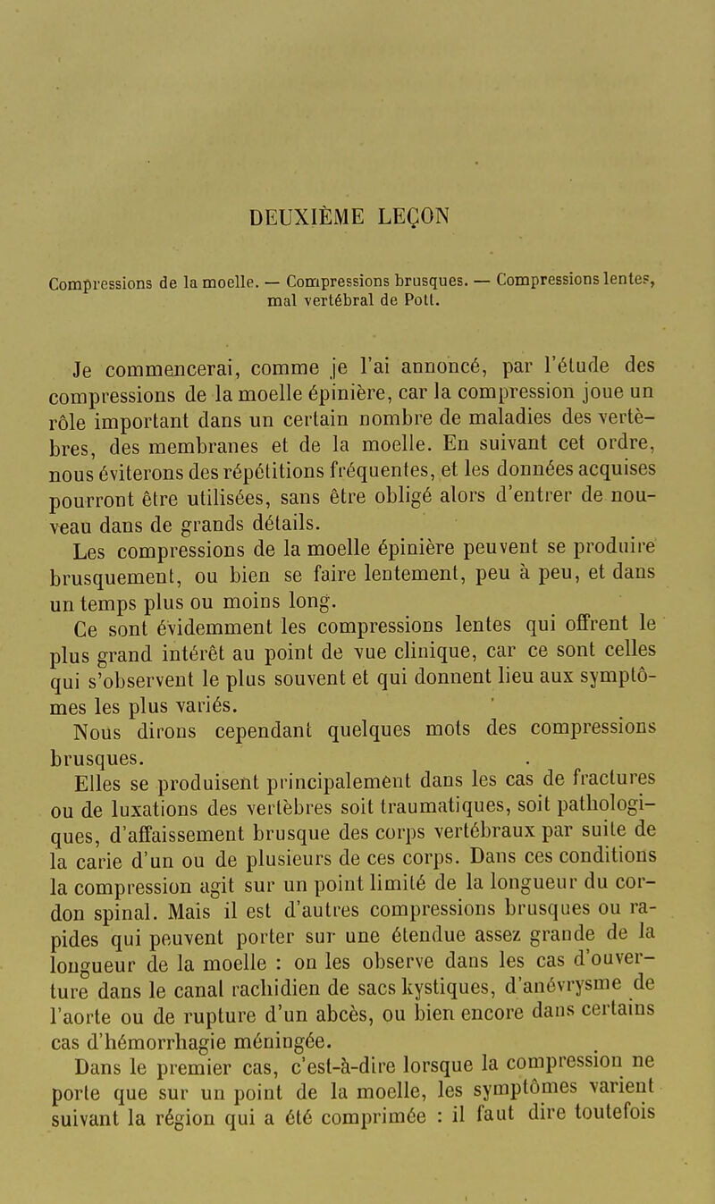 Compressions de la moelle. — Compressions brusques. — Compressions lentes, mal vertébral de Poil. Je commencerai, comme je l'ai annoncé, par l'étude des compressions de la moelle épinière, car la compression joue un rôle important dans un certain nombre de maladies des vertè- bres, des membranes et de la moelle. En suivant cet ordre, nous éviterons des répétitions fréquentes, et les données acquises pourront être utilisées, sans être obligé alors d'entrer de nou- veau dans de grands détails. Les compressions de la moelle épinière peuvent se produire brusquement, ou bien se faire lentement, peu à peu, et dans un temps plus ou moins long. Ce sont évidemment les compressions lentes qui offrent le plus grand intérêt au point de vue clinique, car ce sont celles qui s'observent le plus souvent et qui donnent lieu aux symptô- mes les plus variés. Nous dirons cependant quelques mots des compressions brusques. Elles se produisent principalement dans les cas de fractures ou de luxations des vertèbres soit traumatiques, soit pathologi- ques, d'affaissement brusque des corps vertébraux par suite de la carie d'un ou de plusieurs de ces corps. Dans ces conditions la compression agit sur un point limité de la longueur du cor- don spinal. Mais il est d'autres compressions brusques ou ra- pides qui peuvent porter sur une étendue assez grande de la longueur de la moelle : on les observe dans les cas d'ouver- ture dans le canal rachidien de sacs kystiques, d'anévrysme de l'aorte ou de rupture d'un abcès, ou bien encore dans certains cas d'hémorrhagie méningée. Dans le premier cas, c'est-à-dire lorsque la compression ne porte que sur un point de la moelle, les symptômes varient suivant la région qui a été comprimée : il faut dire toutefois I