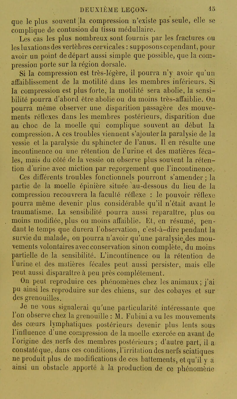 que le plus souvent ,'la compression n'existe pas seule, elle se complique de contusion du tissu médullaire. Les cas les plus nombreux sont fournis par les fractures ou les luxations des vertèbres cervicales : supposons cependant, pour avoir un point de départ aussi simple que possible, que la com- pression porte sur la région dorsale. Si la Compression est très-légère, il pourra n'y avoir qu'un affaiblissement de la motilité dans les membres inférieurs. Si la compression est plus forte, la motilité sera abolie, la sensi- bilité pourra d'abord être abolie ou du moins très-affaiblie. On pourra même observer une disparition passagère des mouve- ments réflexes dans les membres postérieurs, disparition due au choc de la moelle qui complique souvent au début la compression. A ces troubles viennent s'ajouter la paralysie de la vessie et la paralysie du sphincter de l'anus. Il en résulte une incontinence ou une rétention de l'urine et des matières féca- les, mais du côté de la vessie on observe plus souvent la réten- tion d'urine avec miction par regorgement que l'incontinence. Ces différents troubles fonctionnels pourront s'amender; la partie de la moelle épinière située au-dessous du lieu de la compression recouvrera la faculté réflexe : le pouvoir réflexe pourra même devenir plus considérable qu'il n'était avant le traumatisme. La sensibilité pourra aussi reparaître, plus ou moins modifiée, plus ou moins affaiblie. Et, en résumé, pen- dant le temps que durera l'observation, c'est-à-dire pendant la survie du malade, on pourra n'avoir qu'une paralysie^'des mou- vemenls volontaires avec conservation sinon complète, du moins partielle de la sensibilité. L'incontinence ou la rétention de l'urine et des matières fécales peut aussi persister, mais elle peut aussi disparaître à peu près complètement. On peut reproduire ces phénomènes chez les animaux; j'ai pu ainsi les reproduire sur des chiens, sur des cobayes et sur des grenouilles. Je ne vous signalerai qu'une particularité intéressante que l'on observe chez la grenouille : M. Fubini a vu les mouvements des cœurs lymphatiques postérieurs devenir plus lents sous l'influence d'une compression de la moelle exercée en avant de l'origine des nerfs des membres postérieurs; d'autre part, il a constatéque, dans ces conditions, l'irritiitiondes nerfs sciatiques ne produit plus de modifications de ces battements, et qu'il y a ainsi un obstacle apporté à la production de ce phénomène