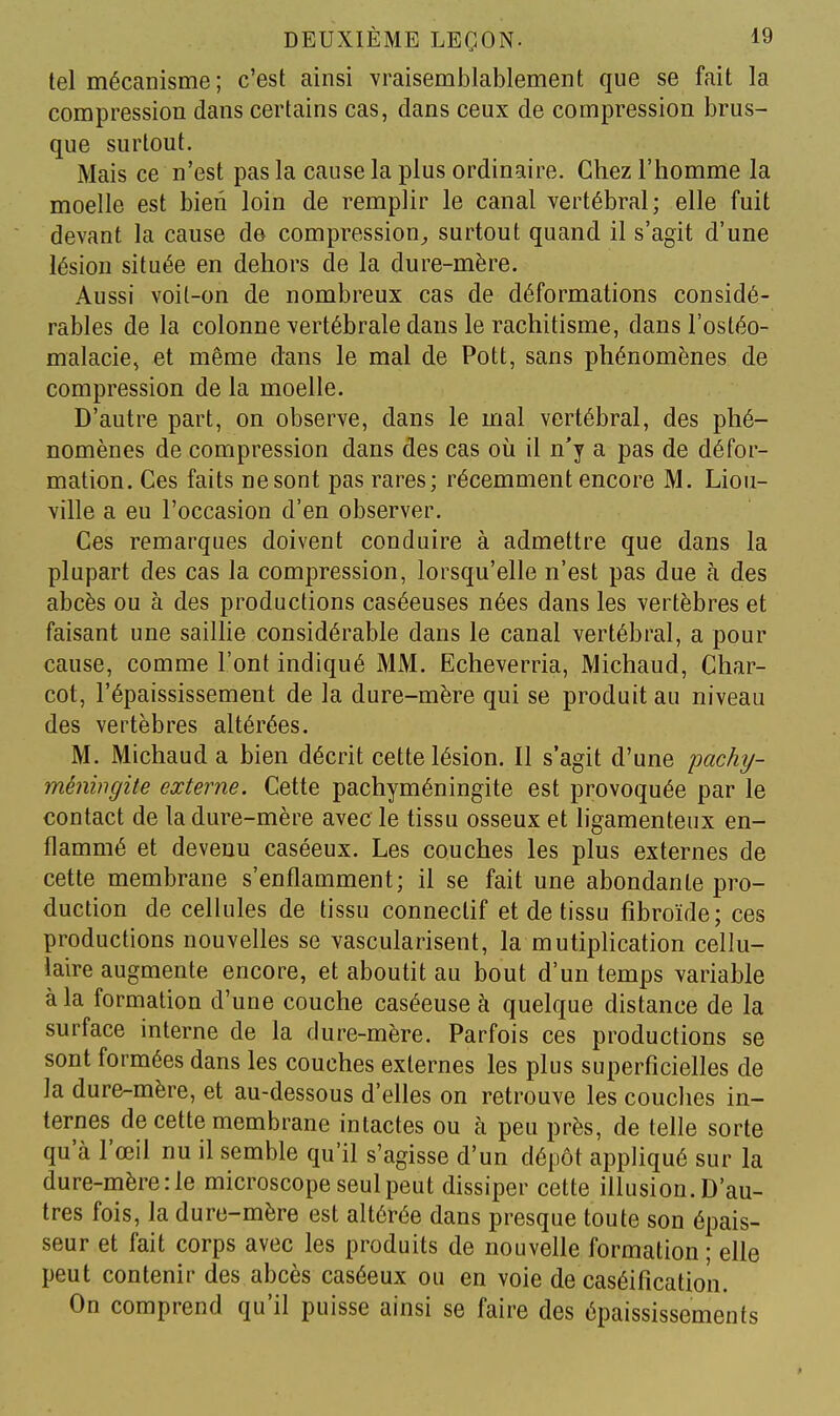 tel mécanisme ; c'est ainsi vraisemblablement que se fait la compression dans certains cas, dans ceux de compression brus- que surtout. Mais ce n'est pas la cause la plus ordinaire. Chez l'homme la moelle est bien loin de remplir le canal vertébral; elle fuit devant la cause de compression^ surtout quand il s'agit d'une lésion située en dehors de la dure-mère. Aussi voit-on de nombreux cas de déformations considé- rables de la colonne vertébrale dans le rachitisme, dansl'ostéo- malacie, et même dans le mal de Pott, sans phénomènes de compression de la moelle. D'autre part, on observe, dans le mal vertébral, des phé- nomènes de compression dans des cas où il n'y a pas de défor- mation. Ces faits ne sont pas rares; récemment encore M. Liou- ville a eu l'occasion d'en observer. Ces remarques doivent conduire à admettre que dans la plupart des cas la compression, lorsqu'elle n'est pas due à des abcès ou à des productions caséeuses nées dans les vertèbres et faisant une saillie considérable dans le canal vertébral, a pour cause, comme l'ont indiqué MM. Echeverria, Michaud, Char- cot, l'épaississement de la dure-mère qui se produit au niveau des vertèbres altérées. M. Michaud a bien décrit cette lésion. Il s'agit d'une pachy- ménhigite externe. Cette pachyméningite est provoquée par le contact de la dure-mère avec le tissu osseux et hgamenteux en- flammé et devenu caséeux. Les couches les plus externes de cette membrane s'enflamment; il se fait une abondante pro- duction de cellules de tissu connectif et de tissu fibroïde; ces productions nouvelles se vascularisent, la mutiplication cellu- laire augmente encore, et aboutit au bout d'un temps variable à la formation d'une couche caséeuse à quelque distance de la surface interne de la dure-mère. Parfois ces productions se sont formées dans les couches externes les plus superficielles de la dure-mère, et au-dessous d'elles on retrouve les couches in- ternes de cette membrane intactes ou à peu près, de telle sorte qu'à l'œil nu il semble qu'il s'agisse d'un dépôt appliqué sur la dure-mère :1e microscope seul peut dissiper cette illusion. D'au- tres fois, la dure-mère est altérée dans presque toute son épais- seur et fait corps avec les produits de nouvelle formation ; elle peut contenir des abcès caséeux ou en voie de caséificatio'n. On comprend qu'il puisse ainsi se faire des épaississements