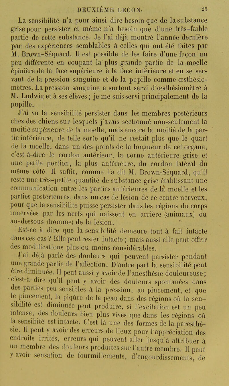 La sensibilité n'a pour ainsi dire besoin que de la substance grise pour persister et même n'a besoin que d'une très-faible partie de celte substance. Je l'ai déjà montré l'année dernière par des expériences semblables à celles qui ont été faites par M. Brown-Séquard. Il est possible de les faire d'une façon un peu différente en coupant la plus grande partie de la moelle épinière de la face supérieure à la face inférieure et en se ser- vant de la pression sanguine et de la pupille comme œsthésio- mètres. La pression sanguine a surtout servi d'œsthésiomètre à M. Ludwig et à ses élèves ; je me suis servi principalement de la pupille. J'ai vu la sensibilité persister dans les membres postérieurs chez des chiens sur lesquels j'avais sectionné non-seulement la moitié supérieure de la moelle, mais encore la moitié de la par- tie inférieure, de telle sorte qu'il ne restait plus que le quart de la moelle, dans un des points de la longueur de cet organe, c'est-à-dire le cordon antérieur, la corne antérieure grise et une petite portion, la plus antérieure, du cordon latéral du même côté. Il suffit, comme l'a dit M. Brown-Séquard, qu'il reste une très-petite quantité de substance grise établissant une communication entre les parties antérieures de la moelle et les parties postérieures, dans un cas de lésion de ce centre nerveux, pour que la sensibilité puisse persister dans les régions du corps innervées par les nerfs qui naissent en arrière (animaux) ou au-dessous (homme) de la lésion. Est-ce à dire que la sensibihté demeure tout à fait intacte dans ces cas ? Elle peut rester intacte ; mais aussi elle peut offrir des modifications plus ou moins considérables. J'ai déjà parlé des douleurs qui peuvent persister pendant une grande partie de l'affection. D'autre part la sensibilité peut être diminuée. Il peut aussi y avoir de l'anesthésie douloureuse; •c est-à-dire qu'il peut y avoir des douleurs spontanées dans des parties peu sensibles à la pression, au pincement, et que le pincement, la piqûre de la peau dans des régions oii la sen- sibilité est diminuée peut produire, si l'excitation est un peu mtense, des douleurs bien plus vives que dans les régions où la sensibité est intacte. C'est là une des formes de la paresthé- sie. Il peut y avoir des erreurs de lieux pour l'appréciation des endroits irrités, erreurs qui peuvent aller jusqu'à attribuer à un membre des douleurs produites sur l'autre membre. 11 peut y avoir sensation de fourmillements, d'engourdissements, de