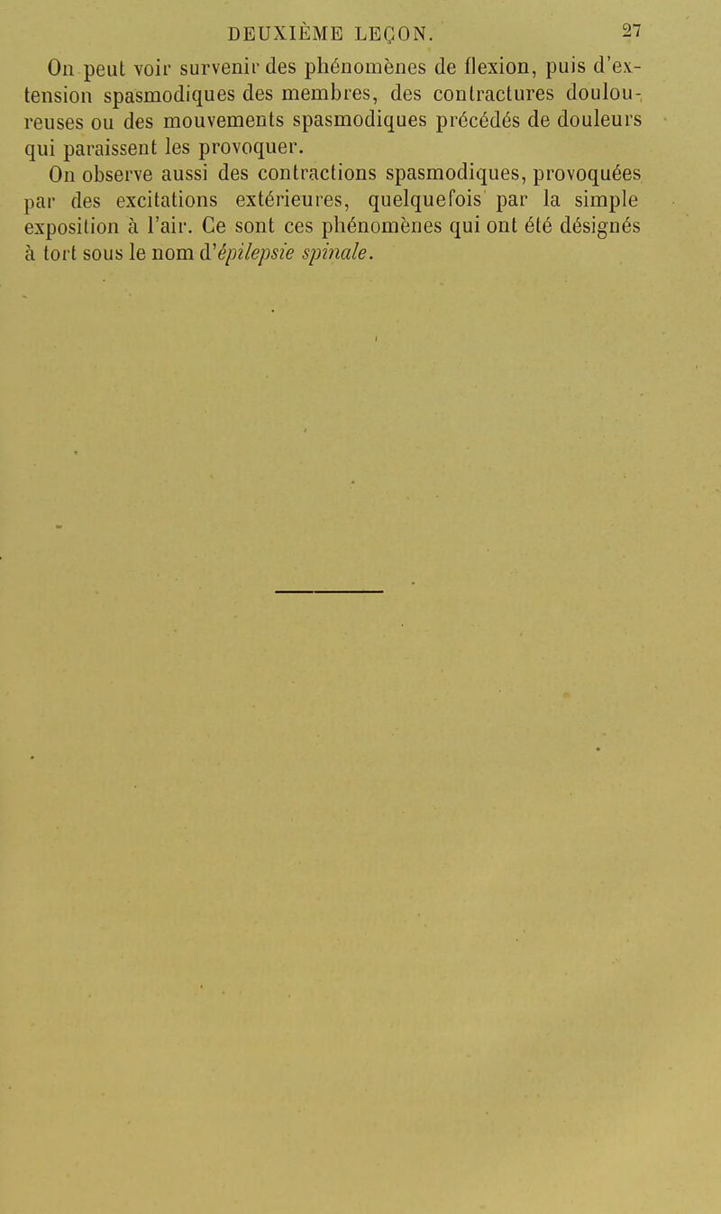 On peut voir survenir des phénomènes de flexion, puis d'ex- tension spasmodiques des membres, des contractures doulou- reuses ou des mouvements spasmodiques précédés de douleurs qui paraissent les provoquer. On observe aussi des contractions spasmodiques, provoquées par des excitations extérieures, quelquefois par la simple exposition à l'air. Ce sont ces phénomènes qui ont été désignés à tort sous le nom d'épilepsie spinale.
