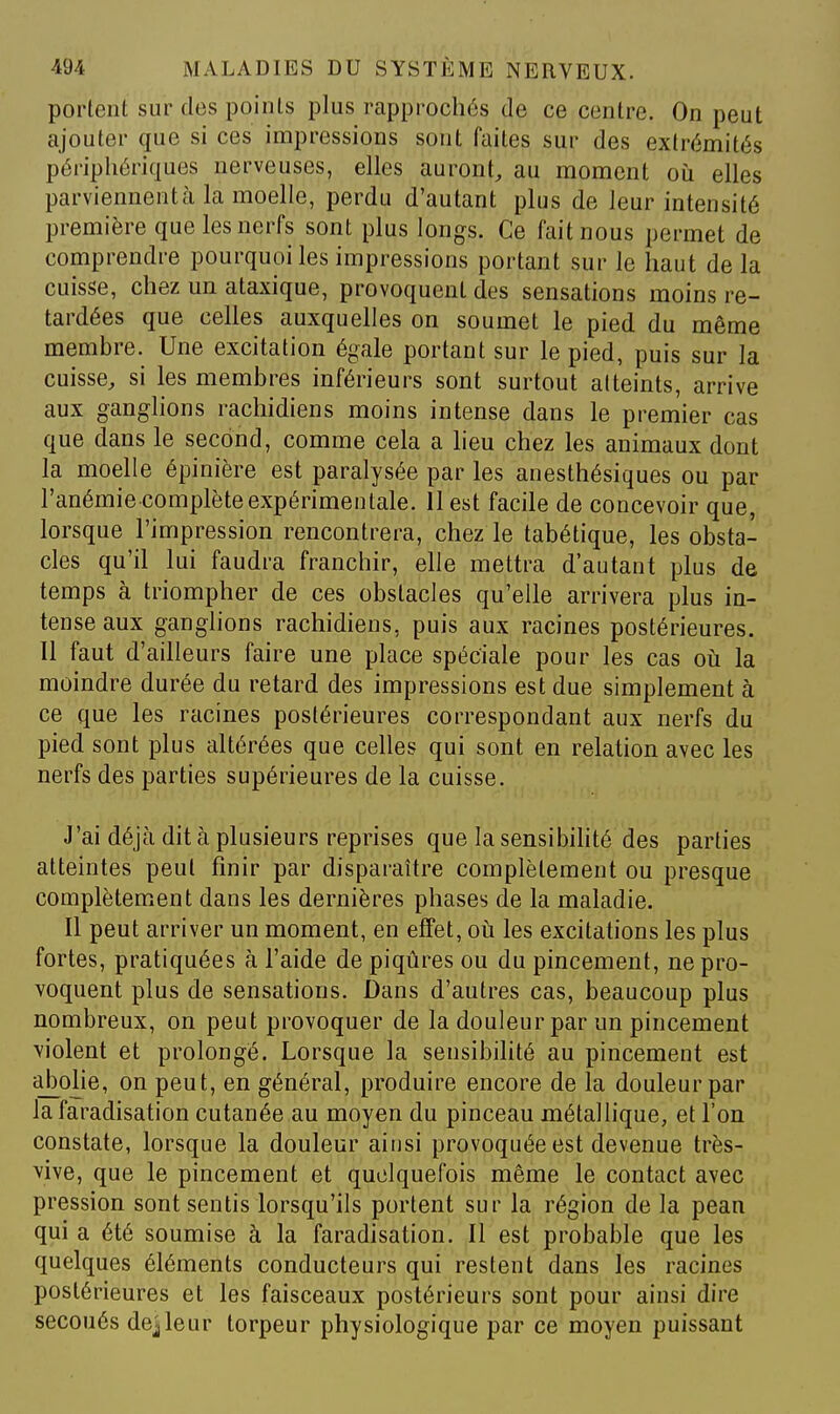portent sur des points plus rapprochés de ce centre. On peut ajouter que si ces impressions sont faites sur des extrémités périphériques nerveuses, elles auront, au moment oij elles parviennentcà la moelle, perdu d'autant plus de leur intensité première que les nerfs sont plus longs. Ce fait nous permet de comprendre pourquoi les impressions portant sur le haut de la cuisse, chez un ataxique, provoquent des sensations moins re- tardées que celles auxquelles on soumet le pied du même membre. Une excitation égale portant sur le pied, puis sur la cuisse, si les membres inférieurs sont surtout atteints, arrive aux ganghons rachidiens moins intense dans le premier cas que dans le second, comme cela a lieu chez les animaux dont la moelle épinière est paralysée par les anesthésiques ou par l'anémie complète expérimentale. 11 est facile de concevoir que, lorsque l'impression rencontrera, chez le tabétique, les obsta- cles qu'il lui faudra franchir, elle mettra d'autant plus de temps à triompher de ces obstacles qu'elle arrivera plus in- tense aux ganglions rachidiens, puis aux racines postérieures. Il faut d'ailleurs faire une place spéciale pour les cas oiî la moindre durée du retard des impressions est due simplement à ce que les racines postérieures correspondant aux nerfs du pied sont plus altérées que celles qui sont en relation avec les nerfs des parties supérieures de la cuisse. J'ai déjà dit à plusieurs reprises que la sensibihté des parties atteintes peut finir par disparaître complètement ou presque complètement dans les dernières phases de la maladie. Il peut arriver un moment, en effet, oti les excitations les plus fortes, pratiquées à l'aide de piqûres ou du pincement, ne pro- voquent plus de sensations. Dans d'autres cas, beaucoup plus nombreux, on peut provoquer de la douleur par un pincement violent et prolongé. Lorsque la sensibilité au pincement est abolie, on peut, en général, produire encore de la douleur par la faradisation cutanée au moyen du pinceau métallique, et l'on constate, lorsque la douleur ainsi provoquée est devenue très- vive, que le pincement et quelquefois même le contact avec pression sont sentis lorsqu'ils portent sur la région de la pean qui a été soumise à la faradisation. Il est probable que les quelques éléments conducteurs qui restent dans les racines postérieures et les faisceaux postérieurs sont pour ainsi dire secoués dejleur torpeur physiologique par ce moyen puissant