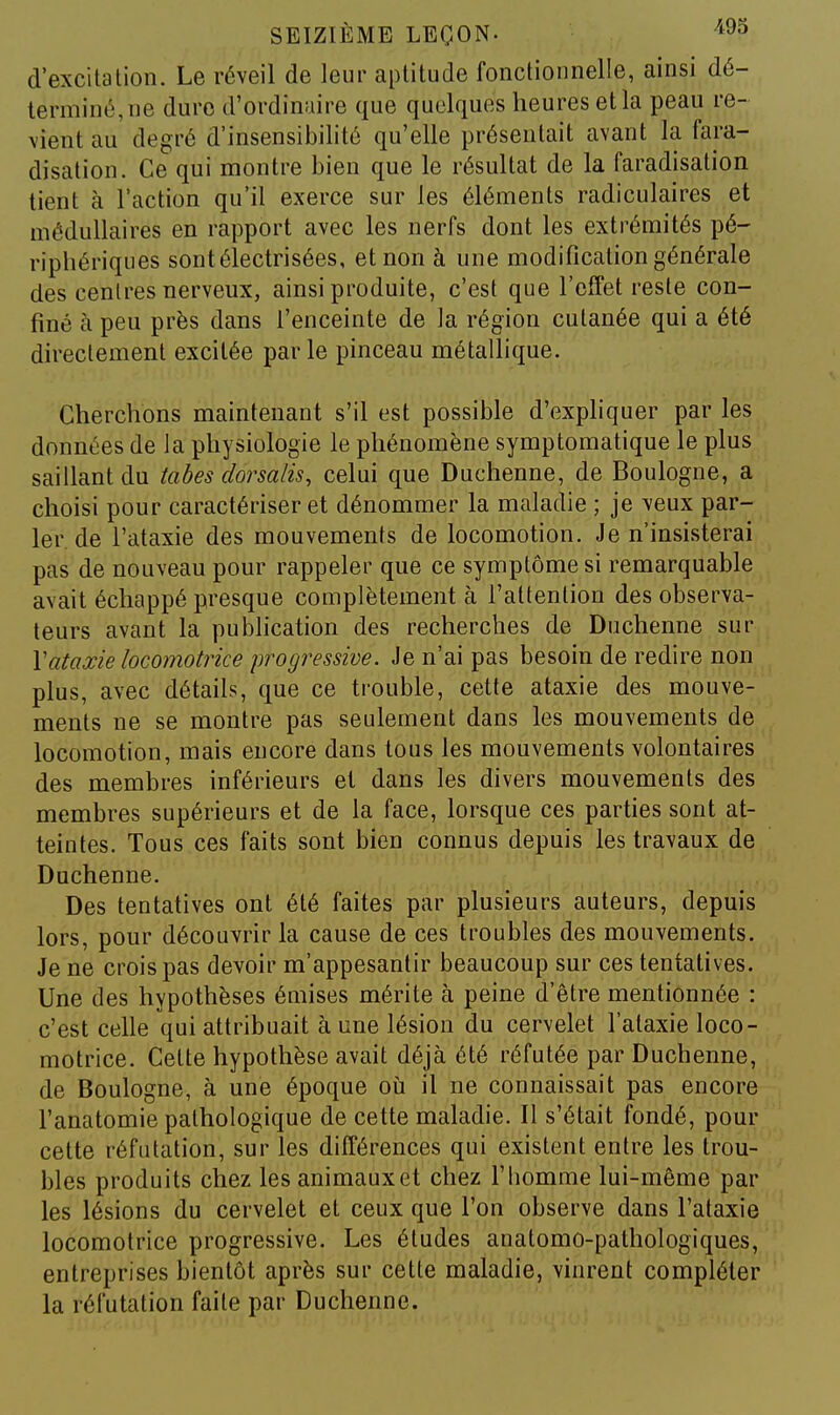 d'excitation. Le réveil de leur aptitude fonctionnelle, ainsi dé- terminé, ne dure d'ordinaire que quelques heures et la peau re- vient au degré d'insensibilité qu'elle présentait avant la fara- disation. Ce qui montre bien que le résultat de la Faradisation tient à l'action qu'il exerce sur les éléments radiculaires et médullaires en rapport avec les nerfs dont les extrémités pé- riphériques sontélectrisées, et non à une modification générale des centres nerveux, ainsi produite, c'est que l'effet reste con- finé à peu près dans l'enceinte de la région cutanée qui a été directement excitée parle pinceau métallique. Cherchons maintenant s'il est possible d'expliquer par les données de la physiologie le phénomène symptomatique le plus saillant du tabès dorsalis, celui que Duclienne, de Boulogne, a choisi pour caractériser et dénommer la maladie ; je veux par- ler, de l'ataxie des mouvements de locomotion. Je n'insisterai pas de nouveau pour rappeler que ce symptôme si remarquable avait échappé presque complètement à l'attention des observa- teurs avant la publication des recherches de Duchenne sur \ataxie locomotrice progressive. Je n'ai pas besoin de redire non plus, avec détails, que ce trouble, cette ataxie des mouve- ments ne se montre pas seulement dans les mouvements de locomotion, mais encore dans tous les mouvements volontaires des membres inférieurs et dans les divers mouvements des membres supérieurs et de la face, lorsque ces parties sont at- teintes. Tous ces faits sont bien connus depuis les travaux de Duchenne. Des tentatives ont été faites par plusieurs auteurs, depuis lors, pour découvrir la cause de ces troubles des mouvements. Je ne crois pas devoir m'appesantir beaucoup sur ces tentatives. Une des hypothèses émises mérite à peine d'être mentionnée : c'est celle qui attribuait à une lésion du cervelet l'ataxie loco- motrice. Celte hypothèse avait déjà été réfutée par Duchenne, de Boulogne, à une époque oii il ne connaissait pas encore l'anatomie pathologique de cette maladie. Il s'était fondé, pour cette réfutation, sur les différences qui existent entre les trou- bles produits chez les animaux et chez l'Iiomme lui-même par les lésions du cervelet et ceux que l'on observe dans l'ataxie locomotrice progressive. Les études anatomo-pathologiques, entreprises bientôt après sur cette maladie, vinrent compléter la réfutation faite par Duchenne.