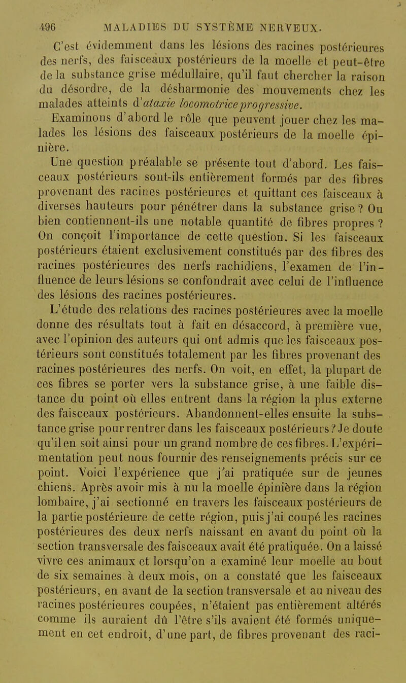 C'est évidemment dans les lésions des racines postérieures des nerfs, des faisceaux postérieurs de la moelle et peut-être delà substance grise médullaire, qu'il faut chercher la raison du désordre, de la désharmonie des mouvements chez les malades atteints à'ataœie locomotrice progressive. Examinons d'abord le rôle que peuvent jouer chez les ma- lades les lésions des faisceaux postérieurs de la moelle épi- nière. Une question préalable se présente tout d'abord. Les fais- ceaux postérieurs sont-ils entièrement formés par des fibres provenant des racines postérieures et quittant ces faisceaux à diverses hauteurs pour pénétrer dans la substance grise? Ou bien contiennent-ils une notable quantité de fibres propres ? On conçoit l'importance de cette question. Si les faisceaux postérieurs étaient exclusivement constitués par des fibres des racines postérieures des nerfs rachidiens, l'examen de l'in- fluence de leurs lésions se confondrait avec celui de l'intluence des lésions des racines postérieures. L'étude des relations des racines postérieures avec la moelle donne des résultats tout à fait en désaccord, à première vue, avec l'opinion des auteurs qui ont admis que les faisceaux pos- térieurs sont constitués totalement par les fibres provenant des racines postérieures des nerfs. On voit, en effet, la plupart de ces fibres se porter ^'ers la substance grise, à une faible dis- tance du point oii elles entrent dans la région la plus externe des faisceaux postérieurs. Abandonnent-elles ensuite la subs- tance grise pour rentrer dans les faisceaux postérieurs? Je doute qu'il en soit ainsi pour un grand nombre de ces fibres. L'expéri- mentation peut nous fournir des renseignements précis sur ce point. Voici l'expérience que j'ai pratiquée sur de jeunes chiens. Après avoir mis à nu la moelle épinière dans la région lombaire, j'ai sectionné en travers les faisceaux postérieurs de la partie postérieure de cette région, puis j'ai coupé les racines postérieures des deux nerfs naissant en avant du point oh la section transversale des faisceaux avait été pratiquée. On a laissé vivre ces animaux et lorsqu'on a examiné leur moelle au bout de six semaines à deux mois, on a constaté que les faisceaux postérieurs, en avant de la section transversale et au niveau des racines postérieures coupées, n'étaient pas entièrement altérés comme ils auraient dû l'être s'ils avaient été formés unique- ment en cet endroit, d'une part, de fibres provenant des raci-