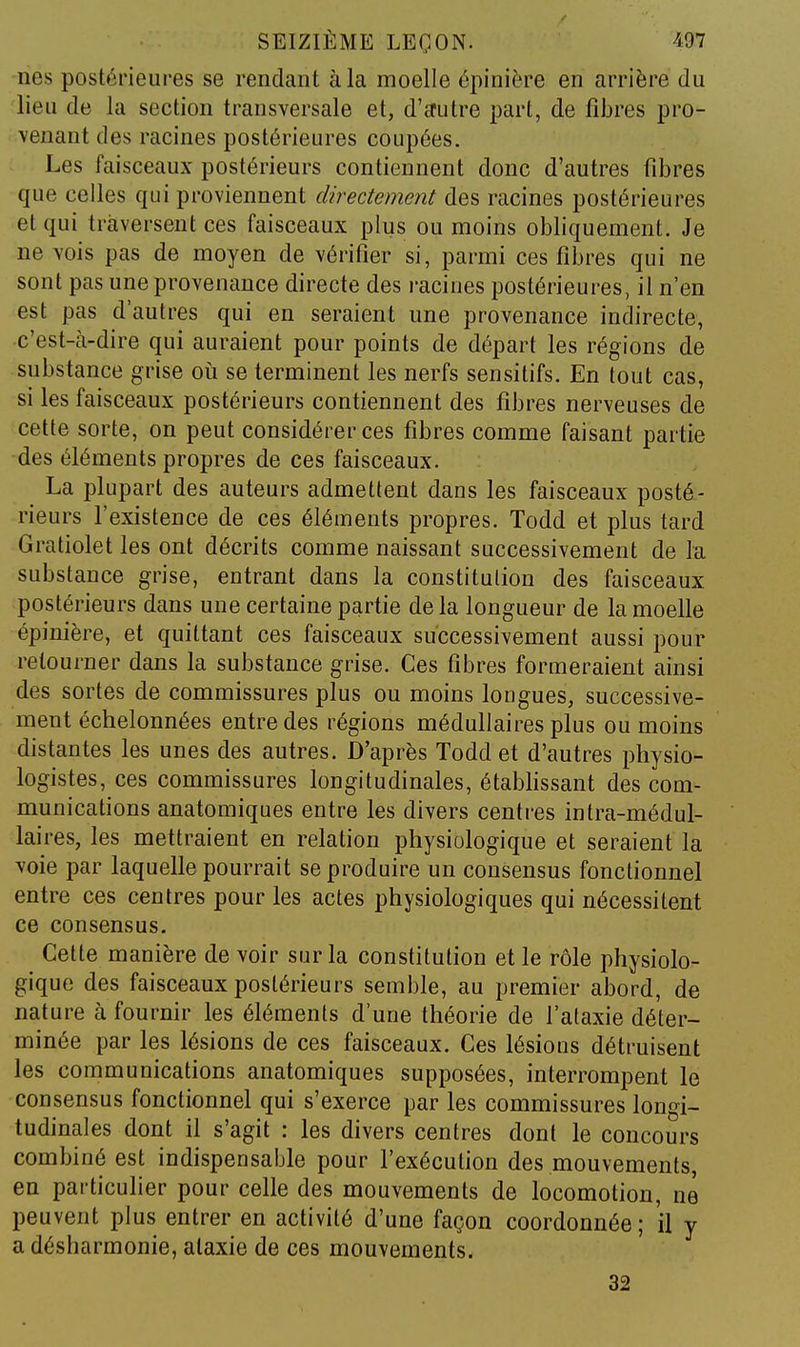 nés postérieures se rendant à la moelle épinière en arrière du lieu de la section transversale et, d'£rutre part, de fibres pro- venant des racines postérieures coupées. Les faisceaux postérieurs contiennent donc d'autres fibres que celles qui proviennent directement des racines postérieures et qui traversent ces faisceaux plus ou moins obliquement. Je ne vois pas de moyen de vérifier si, parmi ces fibres qui ne sont pas une provenance directe des racines postérieures, il n'en est pas d'autres qui en seraient une provenance indirecte, c'est-cVdire qui auraient pour points de départ les régions de substance grise où se terminent les nerfs sensitifs. En tout cas, si les faisceaux postérieurs contiennent des fibres nerveuses de cette sorte, on peut considérer ces fibres comme faisant partie des éléments propres de ces faisceaux. La plupart des auteurs admettent dans les faisceaux posté- rieurs l'existence de ces éléments propres. Todd et plus tard Gratiolet les ont décrits comme naissant successivement de la substance grise, entrant dans la constitution des faisceaux postérieurs dans une certaine partie de la longueur de la moelle épinière, et quittant ces faisceaux successivement aussi pour retourner dans la substance grise. Ces fibres formeraient ainsi des sortes de commissures plus ou moins longues, successive- ment échelonnées entre des régions médullaires plus ou moins distantes les unes des autres. D'après Todd et d'autres physio- logistes, ces commissures longitudinales, étabhssant des com- munications anatomiques entre les divers centres intra-médul- laires, les mettraient en relation physiologique et seraient la voie par laquelle pourrait se produire un consensus fonctionnel entre ces centres pour les actes physiologiques qui nécessitent ce consensus. Cette manière de voir sur la constitution et le rôle physiolo- gique des faisceaux postérieurs semble, au premier abord, de nature à fournir les éléments d'une théorie de l'alaxie déter- minée par les lésions de ces faisceaux. Ces lésions détruisent les communications anatomiques supposées, interrompent le consensus fonctionnel qui s'exerce par les commissures longi- tudinales dont il s'agit : les divers centres dont le concours combiné est indispensable pour l'exécution des mouvements, en particulier pour celle des mouvements de locomotion, ne peuvent plus entrer en activité d'une façon coordonnée; il y a désharmonie, ataxie de ces mouvements. 32