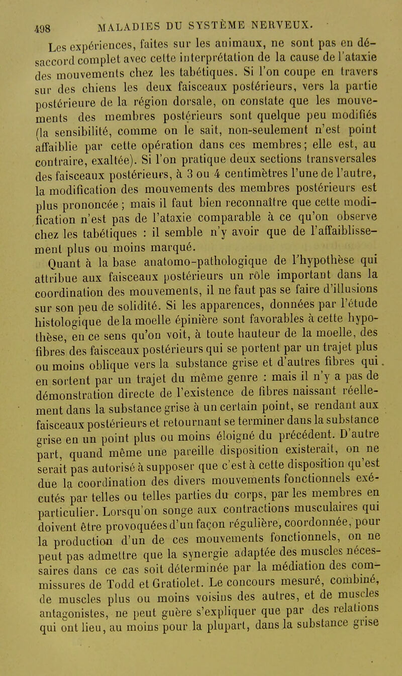 Les expériences, faites sur les animaux, ne sont pas en dé- saccord complet avec celte interprétation de la cause de l'ataxie des mouvements chez les tabétiques. Si l'on coupe en travers sur des chiens les deux faisceaux postérieurs, vers la partie postérieure de la région dorsale, on constate que les mouve- ments des membres postérieurs sont quelque peu modifiés Ha sensibilité, comme on le sait, non-seulement n'est point affaiblie par cette opération dans ces membres; elle est, au contraire, exaltée). Si l'on pratique deux sections transversales des faisceaux postérieurs, à 3 ou 4 centimètres l'une de l'autre, la modification des mouvements des membres postérieurs est plus prononcée; mais il faut bien reconnaître que cette modi- fication n'est pas de l'ataxie comparable à ce qu'on observe chez les tabétiques : il semble n'y avoir que de l'affaiblisse- ment plus ou moins marqué. Quant à la base anatomo-pathologique de Thypothèse qui attribue aux faisceaux postérieurs un rôle important dans la coordination des mouvements, il ne faut pas se faire d'illusions sur son peu de solidité. Si les apparences, données par l'étude histologique de la moelle épinière sont favorables à cette hypo- thèse, en ce sens qu'on \oit, à toute hauteur de la moelle, des fibres des faisceaux postérieurs qui se portent par un trajet plus ou moins obhque vers la substance grise et d'autres fibres qui. en sortent par un trajet du même genre : mais il n'y a pas de démonstration directe de l'existence de fibres naissant réelle- ment dans la substance grise à un certain point, se rendant aux faisceaux postérieurs et retournant se terminer dans la substance grise en un point plus ou moins éloigné du précédent. D'autre part, quand même une pareille disposition existerait, on ne serait pas autorisé à supposer que c'est à cette disposition qu'est due la coordination des divers mouvements fonctionnels exé- cutés par telles ou telles parties du corps, par les membres en particulier. Lorsqu'on songe aux contractions musculau'es qui doivent être provoquées d'un façon réguhère, coordonnée, pour la production d'un de ces mouvements fonctionnels, on ne peut pas admettre que la synergie adaptée des muscles néces- saires dans ce cas soit déterminée par la médiation des com- missures de Todd etGratiolet. Le concours mesuré, combiné, de muscles plus ou moins voisins des autres, et de muscles antagonistes, ne peut guère s'expliquer que par des relations qui ont lieu, au moins pour la plupart, dans la substance grise