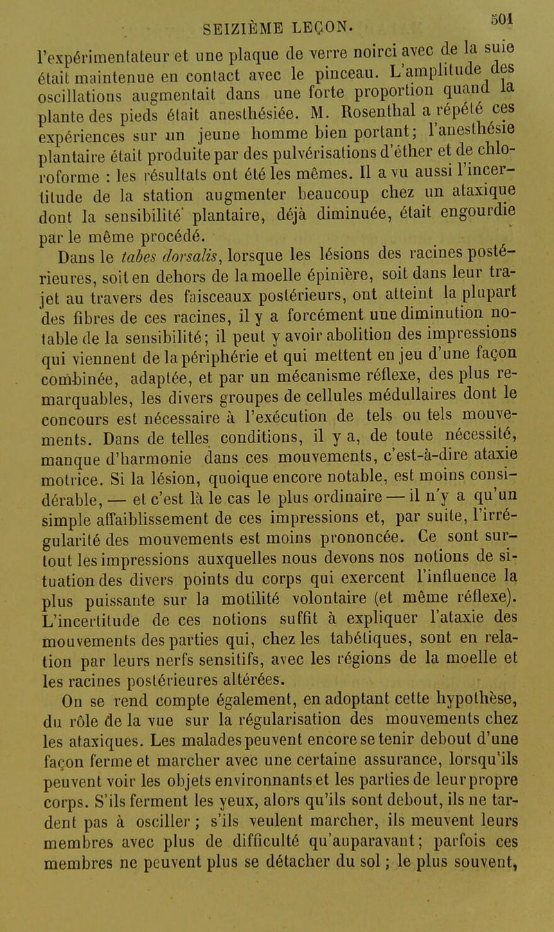 l'expérimentateur et une plaque de verre noirci avec de la suie était maintenue en contact avec le pinceau. L'amplitude des oscillations augmentait dans une forte proportion quand la plante des pieds était anestliésiée. M. Rosenthal a répété ces expériences sur un jeune homme bien portant; l'anesthésie plantaire était produite par des pulvérisations d'éther et de chlo- roforme : les résultats ont été les mêmes. Il a vu aussi l'incer- titude de la station augmenter beaucoup chez un ataxique dont la sensibihté' plantaire, déjà diminuée, était engourdie par le même procédé. Dans le tabès dorsalis, lorsque les lésions des racines posté- rieures, soit en dehors de la moelle épinière, soit dans leur tra- jet au travers des faisceaux postérieurs, ont atteint la plupart des fibres de ces racines, il y a forcément une diminution no- table de la sensibilité; il peut y avoir abolition des impressions qui viennent de la périphérie et qui mettent enjeu d'une façon comhinée, adaptée, et par un mécanisme réflexe, des plus re- marquables, les divers groupes de cellules médullaires dont le concours est nécessaire à l'exécution de tels ou tels mouve- ments. Dans de telles conditions, il y a, de toute nécessité, manque d'harmonie dans ces mouvements, c'est-à-dire ataxie motrice. Si la lésion, quoique encore notable, est moins consi- dérable, — et c'est là le cas le plus ordinaire — il n'y a qu'un simple affaibhssement de ces impressions et, par suite, l'irré- gularité des mouvements est moins prononcée. Ce sont sur- tout les impressions auxquelles nous devons nos notions de si- tuation des divers points du corps qui exercent l'influence la plus puissante sur la motihté volontaire (et même réflexe). L'incertitude de ces notions suffit à expliquer l'ataxie des mouvements des parties qui, chez les tabétiques, sont en rela- tion par leurs nerfs sensitifs, avec les régions de la moelle et les racines postérieures altérées. On se rend compte également, en adoptant cette hypothèse, du rôle de la vue sur la régularisation des mouvements chez les ataxiques. Les malades peuvent encore se tenir debout d'une façon ferme et marcher avec une certaine assurance, lorsqu'ils peuvent voir les objets environnants et les parties de leur propre corps. S'ils ferment les yeux, alors qu'ils sont debout, ils ne tar- dent pas à osciller ; s'ils veulent marcher, ils meuvent leurs membres avec plus de difficulté qu'auparavant; parfois ces membres ne peuvent plus se détacher du sol ; le plus souvent,