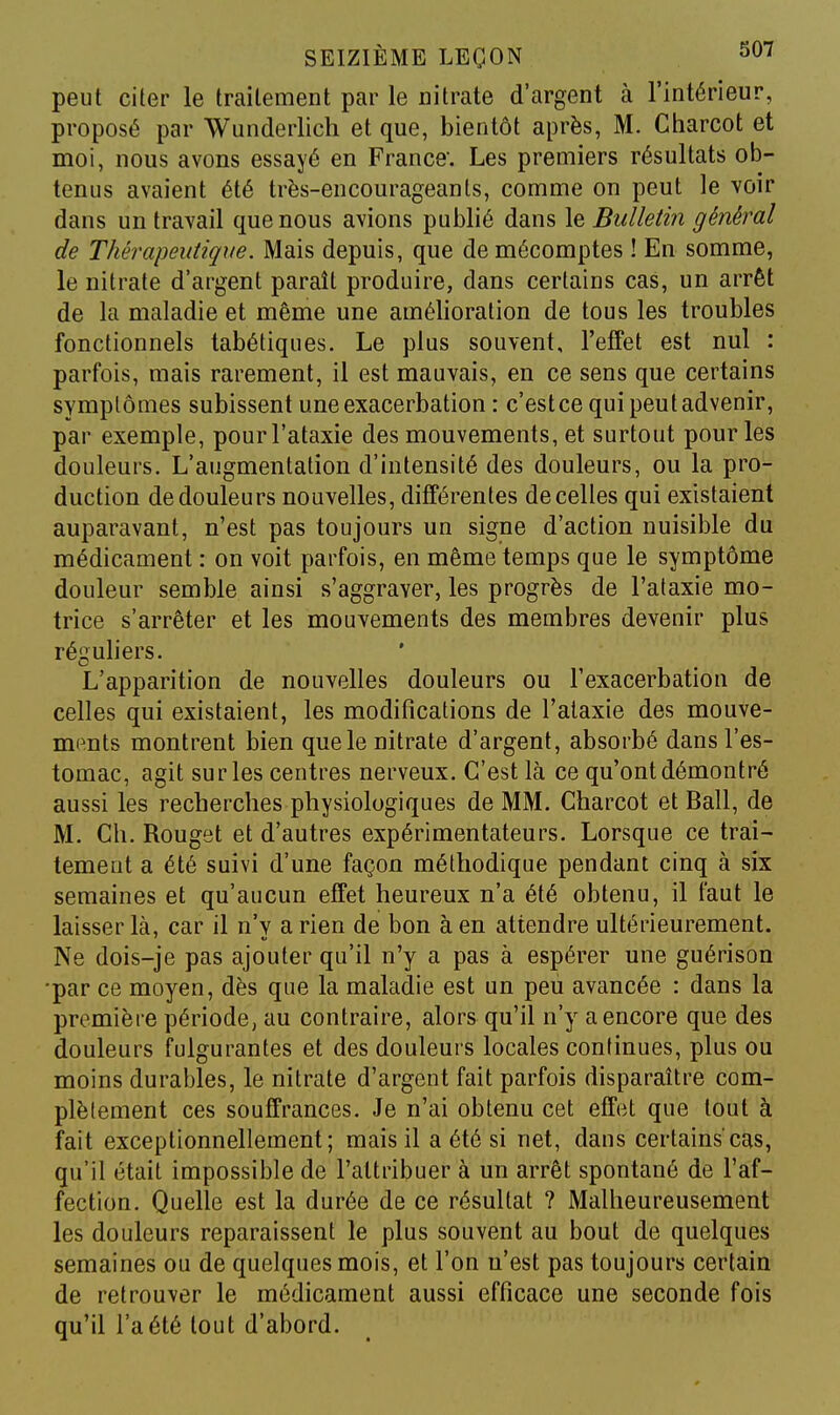 peut citer le traitement par le nitrate d'argent à l'intérieur, proposé par Wunderlicli et que, bientôt après, M. Charcot et moi, nous avons essayé en France. Les premiers résultats ob- tenus avaient été très-encourageants, comme on peut le voir dans un travail que nous avions publié dans le Bulletin général de Thérapeutique. Mais depuis, que de mécomptes ! En somme, le nitrate d'argent paraît produire, dans certains cas, un arrêt de la maladie et même une amélioration de tous les troubles fonctionnels tabétiques. Le plus souvent, l'effet est nul : parfois, mais rarement, il est mauvais, en ce sens que certains symptômes subissent une exacerbation : c'estce qui peut advenir, par exemple, pourl'ataxie des mouvements, et surtout pour les douleurs. L'augmentation d'intensité des douleurs, ou la pro- duction de douleurs nouvelles, différentes de celles qui existaient auparavant, n'est pas toujours un signe d'action nuisible du médicament : on voit parfois, en même temps que le symptôme douleur semble ainsi s'aggraver, les progrès de l'alaxie mo- trice s'arrêter et les mouvements des membres devenir plus réguliers. L'apparition de nouvelles douleurs ou l'exacerbation de celles qui existaient, les modifications de l'alaxie des mouve- ments montrent bien que le nitrate d'argent, absorbé dans l'es- tomac, agit sur les centres nerveux. C'est là ce qu'ont démontré aussi les recherches physiologiques de MM. Charcot et Bail, de M. Ch. Rouget et d'autres expérimentateurs. Lorsque ce trai- temeut a été suivi d'une façon méthodique pendant cinq à six semaines et qu'aucun effet heureux n'a été obtenu, il faut le laisser là, car il n'v a rien de bon à en attendre ultérieurement. Ne dois-je pas ajouter qu'il n'y a pas à espérer une guérison •par ce moyen, dès que la maladie est un peu avancée : dans la première période, au contraire, alors qu'il n'y a encore que des douleurs fulgurantes et des douleurs locales continues, plus ou moins durables, le nitrate d'argent fait parfois disparaître com- plètement ces souffrances. Je n'ai obtenu cet effet que tout à fait exceptionnellement; mais il a été si net, dans certains cas, qu'il était impossible de l'attribuer à un arrêt spontané de l'af- fection. Quelle est la durée de ce résultat ? Malheureusement les douleurs reparaissent le plus souvent au bout de quelques semaines ou de quelques mois, et l'on n'est pas toujours certain de retrouver le médicament aussi eftîcace une seconde fois qu'il l'a été tout d'abord.