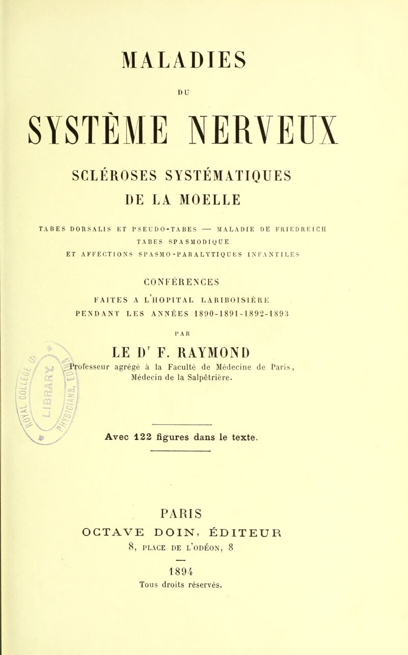 DU SYSTÈME NERVEUX SCLÉROSES SYSTÉMATIQUES DE LÀ MOELLE TABES DORSALIS ET PSEUD0-TABES — MALADIE DE FRIKDREICH TABES SPASMODRIUE ET AFFECTIONS SPASM0-PARALYTIQUES INFANTILES CONFÉRENCES l'AIÏES A l'hôpital LARIBOISIÈRE PENDANT LES ANNÉES 1890-1891-1892-1893 PAR LE F. RAYMOND Professeur agrégé à la Faculté de Médecine de Paris, Médecin de la Salpêtrière. Avec 132 figures dans le texte. PARIS OCTAVE DOIN, ÉDITEUR 8, PLACE DE l'oDÉON, 8 1894 Tous droits réservés.