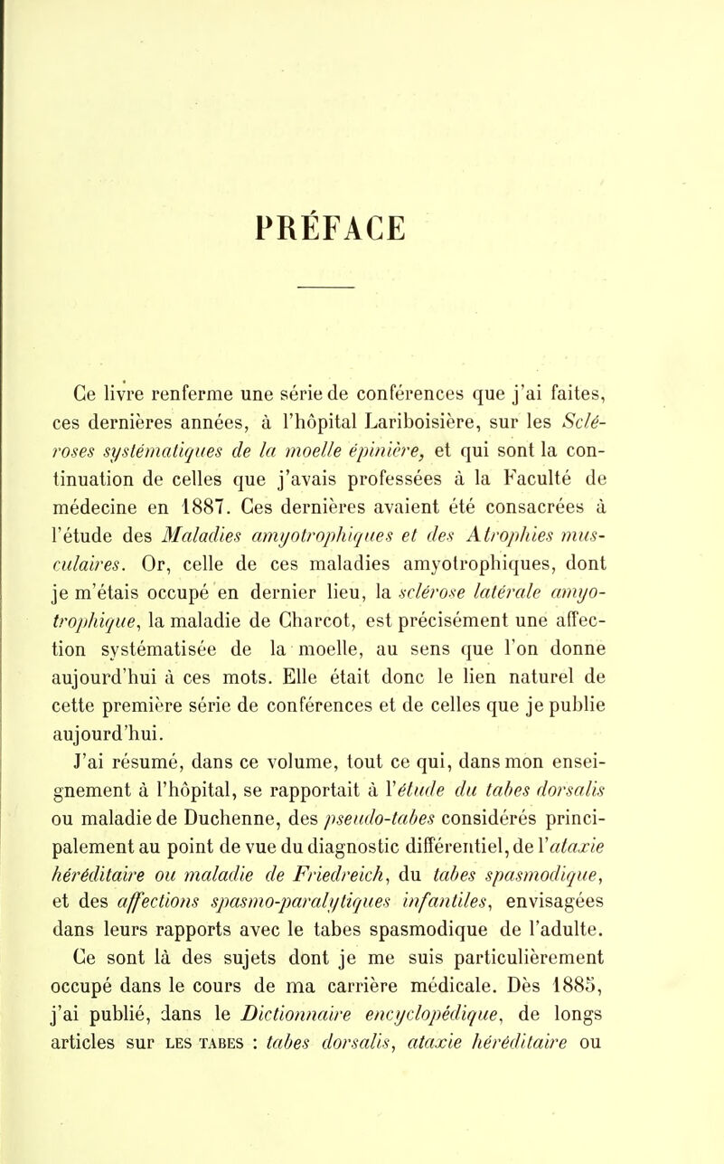 PRÉFACE Ce livre renferme une série de conférences que j'ai faites, ces dernières années, à l'hôpital Lariboisière, sur les Sclé- roses systématiques de la moelle éphùère, et qui sont la con- tinuation de celles que j'avais professées à la Faculté de médecine en 1887. Ces dernières avaient été consacrées à l'étude des Maladies amyotrophiqaes et des Atrophies mus- culaires. Or, celle de ces maladies amyotrophiques, dont je m'étais occupé en dernier lieu, la sclérose latérale amyo- tropliique, la maladie de Gharcot, est précisément une affec- tion systématisée de la moelle, au sens que l'on donne aujourd'hui à ces mots. Elle était donc le hen naturel de cette première série de conférences et de celles que je publie aujourd'hui. J'ai résumé, dans ce volume, tout ce qui, dans mon ensei- gnement à l'hôpital, se rapportait à \étude du tabès dorsalis ou maladie de Duchenne, des pseudo-tabes considérés princi- palement au point de vue du diagnostic différentiel, de Vataxie héréditaire ou maladie de Friedreich, du tabès spasmodique, et des affections spasmo-pamlytiques infantiles., envisagées dans leurs rapports avec le tabès spasmodique de l'adulte. Ce sont là des sujets dont je me suis particulièrement occupé dans le cours de ma carrière médicale. Dès 1885, j'ai publié, dans le Dictionnaire encyclopédique, de longs articles sur les tabès : tabès dorsalis, ataxie héréditaire ou