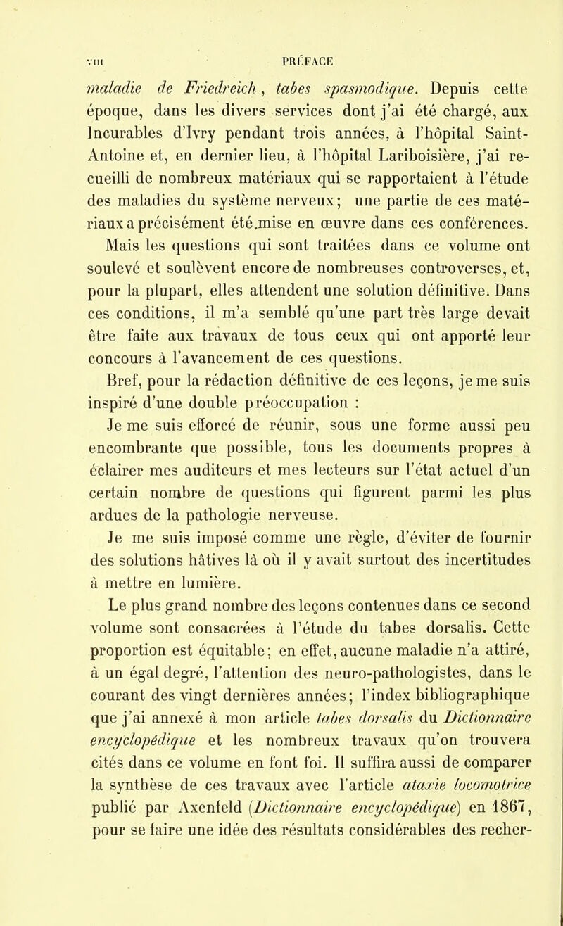 maladie de Friedreich, tabès spasmodique. Depuis cette époque, dans les divers services dont j'ai été chargé, aux Incurables d'Ivry pendant trois années, à l'hôpital Saint- Antoine et, en dernier Heu, à l'hôpital Lariboisière, j'ai re- cueilli de nombreux matériaux qui se rapportaient à l'étude des maladies du système nerveux; une partie de ces maté- riaux a précisément été.mise en œuvre dans ces conférences. Mais les questions qui sont traitées dans ce volume ont soulevé et soulèvent encore de nombreuses controverses, et, pour la plupart, elles attendent une solution définitive. Dans ces conditions, il m'a semblé qu'une part très large devait être faite aux travaux de tous ceux qui ont apporté leur concours à l'avancement de ces questions. Bref, pour la rédaction définitive de ces leçons, je me suis inspiré d'une double préoccupation : Je me suis efforcé de réunir, sous une forme aussi peu encombrante que possible, tous les documents propres à éclairer mes auditeurs et mes lecteurs sur l'état actuel d'un certain nombre de questions qui figurent parmi les plus ardues de la pathologie nerveuse. Je me suis imposé comme une règle, d'éviter de fournir des solutions hâtives là où il y avait surtout des incertitudes à mettre en lumière. Le plus grand nombre des leçons contenues dans ce second volume sont consacrées à l'étude du tabès dorsalis. Cette proportion est équitable; en eO'et,aucune maladie n'a attiré, à un égal degré, l'attention des neuro-pathologistes, dans le courant des vingt dernières années; l'index bibliographique que j'ai annexé à mon article tabès dorsalis du Dictionnaire encyclopédique et les nombreux travaux qu'on trouvera cités dans ce volume en font foi. Il suffira aussi de comparer la synthèse de ces travaux avec l'article ataxie locomotrice publié par Axenfeld [Dictionnaire encyclopédique) en 4867, pour se faire une idée des résultats considérables des recher-