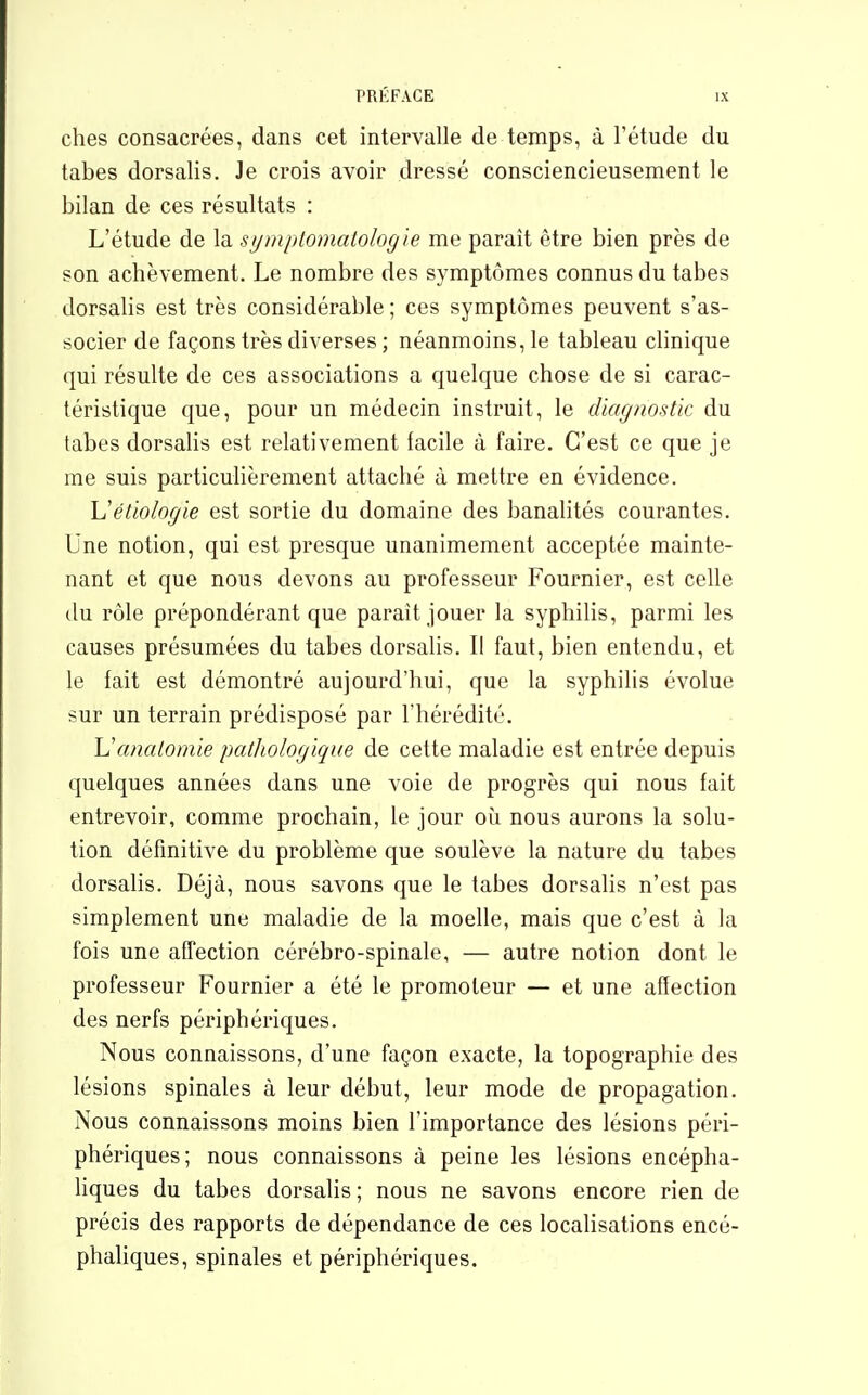 ches consacrées, dans cet intervalle de temps, à l'étude du tabès dorsalis. Je crois avoir dressé consciencieusement le bilan de ces résultats : L'étude de la symptomatolog 'te me parait être bien près de son achèvement. Le nombre des symptômes connus du tabès dorsalis est très considérable ; ces symptômes peuvent s'as- socier de façons très diverses ; néanmoins, le tableau clinique qui résulte de ces associations a quelque chose de si carac- téristique que, pour un médecin instruit, le diagnostic du tabès dorsalis est relativement facile à faire. C'est ce que je me suis particulièrement attaché à mettre en évidence. Uétiologie est sortie du domaine des banalités courantes. Une notion, qui est presque unanimement acceptée mainte- nant et que nous devons au professeur Fournier, est celle du rôle prépondérant que parait jouer la syphilis, parmi les causes présumées du tabès dorsalis. Il faut, bien entendu, et le fait est démontré aujourd'hui, que la syphilis évolue sur un terrain prédisposé par l'hérédité. Uanalomie pathologique de cette maladie est entrée depuis quelques années dans une voie de progrès qui nous fait entrevoir, comme prochain, le jour où nous aurons la solu- tion définitive du problème que soulève la nature du tabès dorsalis. Déjà, nous savons que le tabès dorsalis n'est pas simplement une maladie de la moelle, mais que c'est à la fois une affection cérébro-spinale, — autre notion dont le professeur Fournier a été le promoteur — et une affection des nerfs périphériques. Nous connaissons, d'une façon exacte, la topographie des lésions spinales à leur début, leur mode de propagation. Nous connaissons moins bien l'importance des lésions péri- phériques; nous connaissons à peine les lésions encépha- liques du tabès dorsalis ; nous ne savons encore rien de précis des rapports de dépendance de ces localisations encé- phaliques, spinales et périphériques.