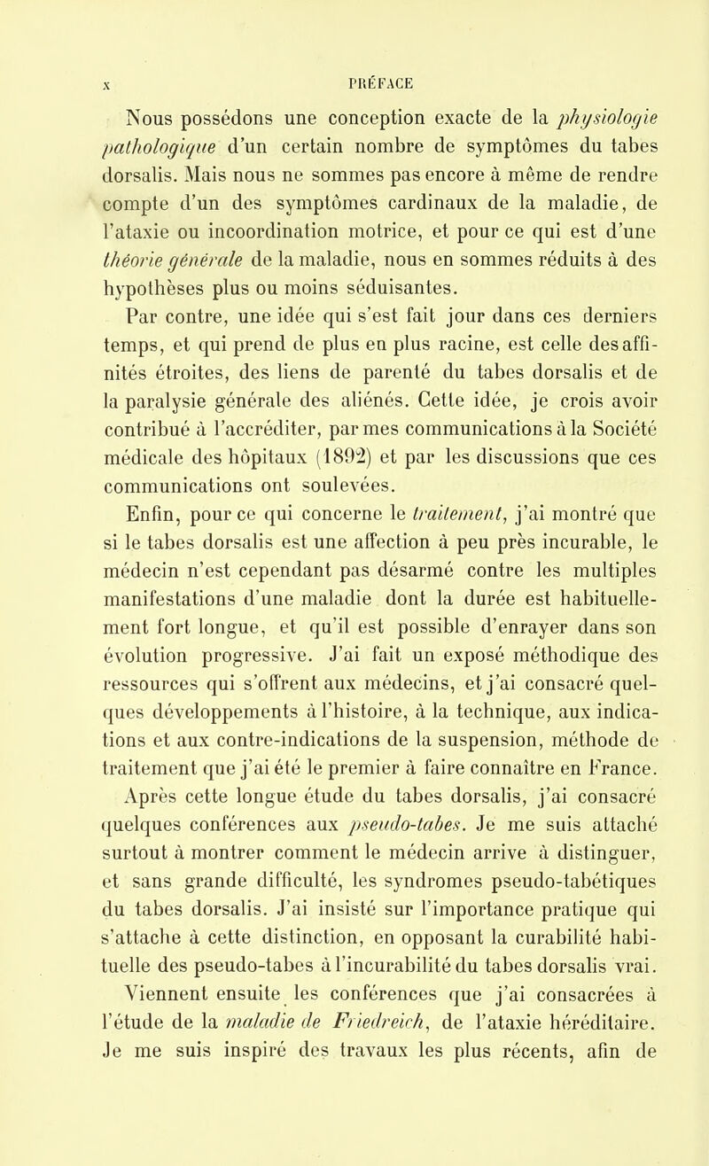 Nous possédons une conception exacte de la physiologie pathologique d'un certain nombre de symptômes du tabès dorsalis. Mais nous ne sommes pas encore à même de rendre compte d'un des symptômes cardinaux de la maladie, de l'ataxie ou incoordination motrice, et pour ce qui est d'une théorie générale de la maladie, nous en sommes réduits à des hypothèses plus ou moins séduisantes. Par contre, une idée qui s'est fait jour dans ces derniers temps, et qui prend de plus en plus racine, est celle des affi- nités étroites, des liens de parenté du tabès dorsalis et de la paralysie générale des aliénés. Cette idée, je crois avoir contribué à l'accréditer, par mes communications à la Société médicale des hôpitaux (189'2) et par les discussions que ces communications ont soulevées. Enfin, pour ce qui concerne le traitement, j'ai montré que si le tabès dorsalis est une affection à peu près incurable, le médecin n'est cependant pas désarmé contre les multiples manifestations d'une maladie dont la durée est habituelle- ment fort longue, et qu'il est possible d'enrayer dans son évolution progressive. J'ai fait un exposé méthodique des ressources qui s'offrent aux médecins, et j'ai consacré quel- ques développements à l'histoire, à la technique, aux indica- tions et aux contre-indications de la suspension, méthode de traitement que j'ai été le premier à faire connaître en France. Après cette longue étude du tabès dorsalis, j'ai consacré quelques conférences aux pseudo-tabes. Je me suis attaché surtout à montrer comment le médecin arrive à distinguer, et sans grande difficulté, les syndromes pseudo-tabétiques du tabès dorsalis. J'ai insisté sur l'importance pratique qui s'attache à cette distinction, en opposant la curabilité habi- tuelle des pseudo-tabes àl'incurabilitédu tabès dorsalis vrai. Viennent ensuite les conférences que j'ai consacrées à l'étude de la maladie de Friedreich^ de l'ataxie héréditaire. Je me suis inspiré des travaux les plus récents, afin de