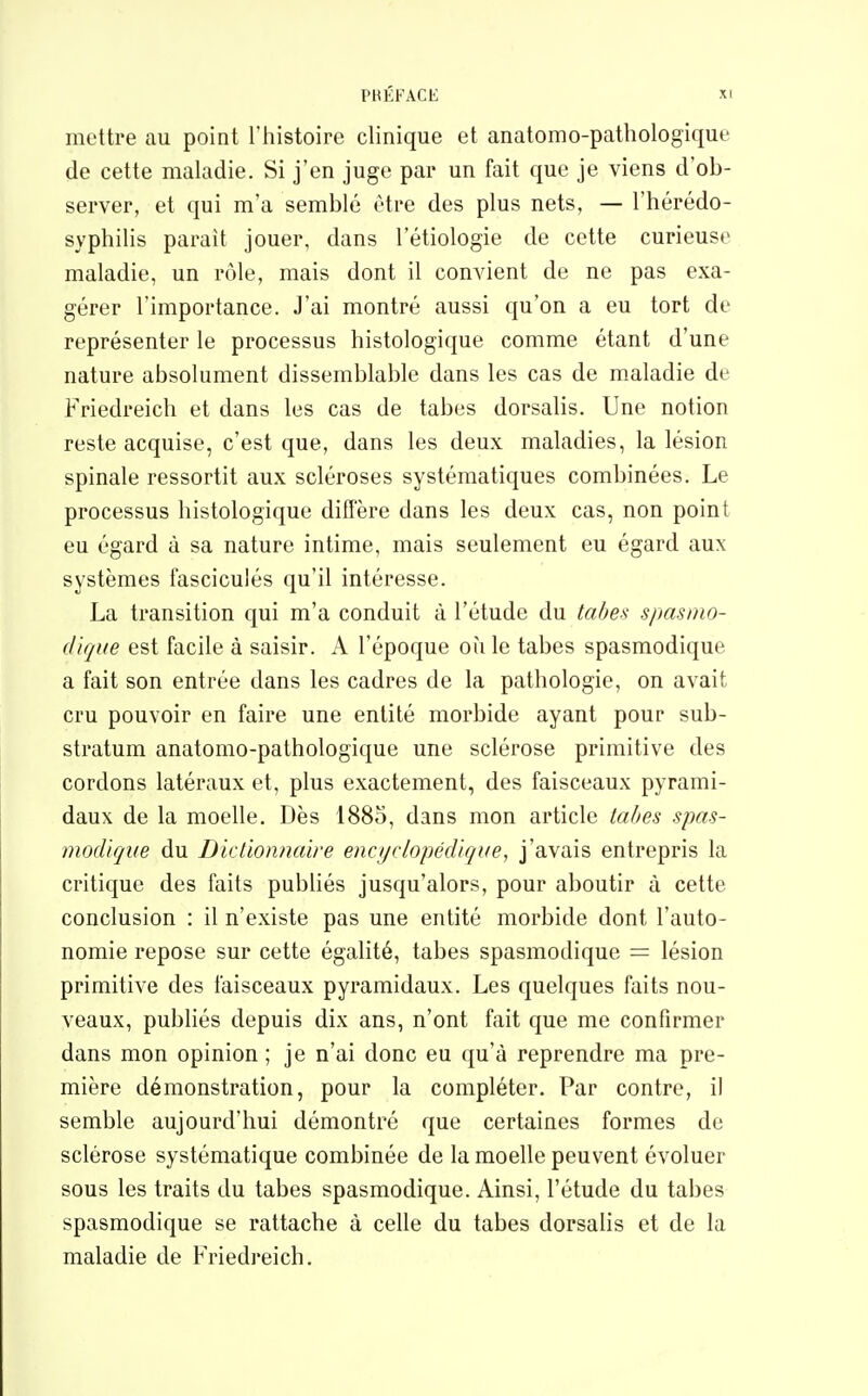 mettre au point l'histoire clinique et anatomo-pathologique de cette maladie. Si j'en juge par un fait que je viens d'ob- server, et qui m'a semblé être des plus nets, — l'hérédo- syphilis parait jouer, dans l'étiologie de cette curieuse maladie, un rôle, mais dont il convient de ne pas exa- gérer l'importance. J'ai montré aussi qu'on a eu tort de représenter le processus histologique comme étant d'une nature absolument dissemblable dans les cas de maladie de Friedreich et dans les cas de tabès dorsalis. Une notion reste acquise, c'est que, dans les deux maladies, la lésion spinale ressortit aux scléroses systématiques combinées. Le processus histologique diffère dans les deux cas, non point eu égard à sa nature intime, mais seulement eu égard aux systèmes fasciculés qu'il intéresse. La transition qui m'a conduit à l'étude du tabei< spasino- dique est facile à saisir. A l'époque où le tabès spasmodique a fait son entrée dans les cadres de la pathologie, on avait cru pouvoir en faire une entité morbide ayant pour sub- stratum anatomo-pathologique une sclérose primitive des cordons latéraux et, plus exactement, des faisceaux pyrami- daux de la moelle. Dès 1883, dans mon article tabès spas- modique du Dictionfiaire enc//r/opéd'/çite, j'avais entrepris la critique des faits publiés jusqu'alors, pour aboutir à cette conclusion : il n'existe pas une entité morbide dont l'auto- nomie repose sur cette égalité, tabès spasmodique = lésion primitive des faisceaux pyramidaux. Les quelques faits nou- veaux, publiés depuis dix ans, n'ont fait que me confirmer dans mon opinion; je n'ai donc eu qu'à reprendre ma pre- mière démonstration, pour la compléter. Par contre, il semble aujourd'hui démontré que certaines formes de sclérose systématique combinée de la moelle peuvent évoluer sous les traits du tabès spasmodique. Ainsi, l'étude du tabès spasmodique se rattache à celle du tabès dorsalis et de la maladie de Friedreich.