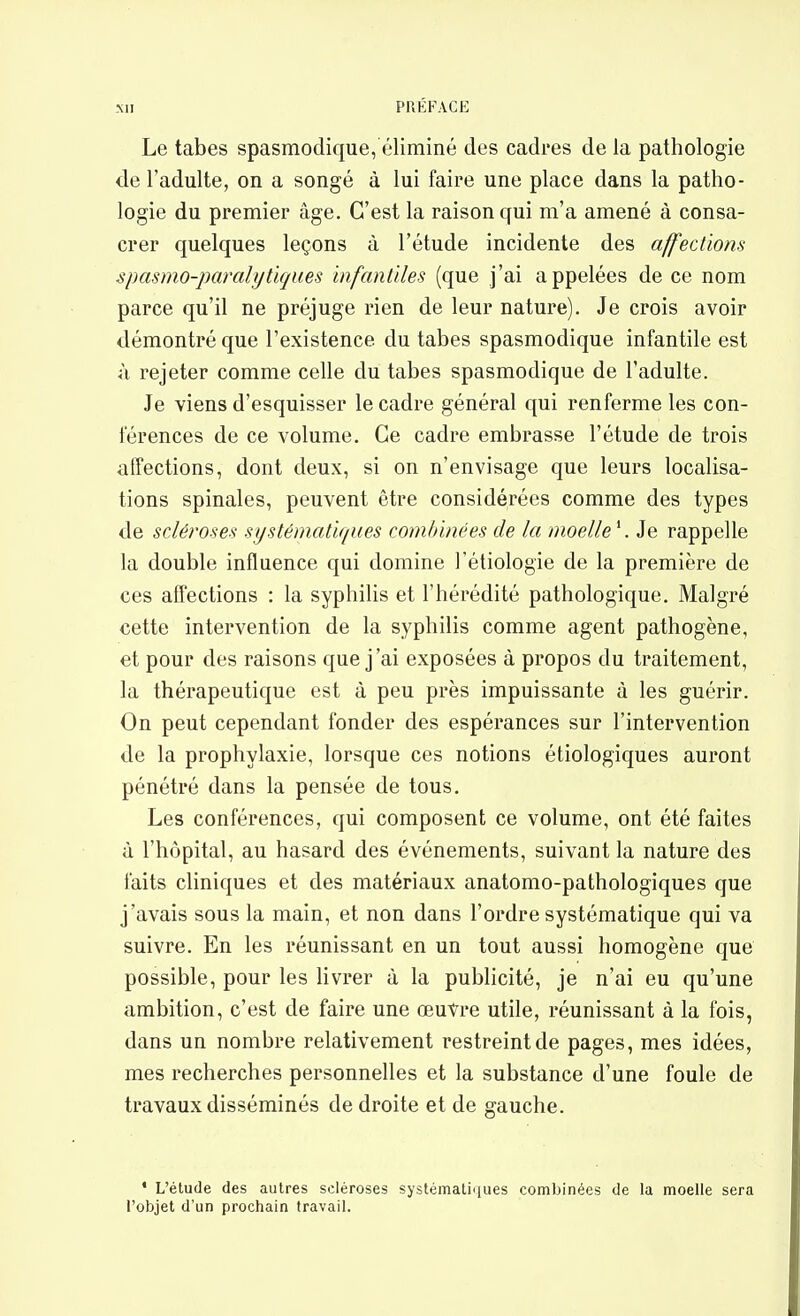 Le tabès spasmoclique, éliminé des cadres de la pathologie de l'adulte, on a songé à lui faire une place dans la patho- logie du premier âge. C'est la raison qui m'a amené à consa- crer quelques leçons à l'étude incidente des affections spasmo-paralytujues infantiles (que j'ai appelées de ce nom parce qu'il ne préjuge rien de leur nature). Je crois avoir démontré que l'existence du tabès spasmodique infantile est à rejeter comme celle du tabès spasmodique de l'adulte. Je viens d'esquisser le cadre général qui renferme les con- férences de ce volume. Ce cadre embrasse l'étude de trois affections, dont deux, si on n'envisage que leurs localisa- tions spinales, peuvent être considérées comme des types de scléroses systématiques combinées de la moelle \ Je rappelle la double influence qui domine l'étiologie de la première de ces affections : la syphilis et l'hérédité pathologique. Malgré cette intervention de la syphilis comme agent pathogène, et pour des raisons que j'ai exposées à propos du traitement, la thérapeutique est à peu près impuissante à les guérir. On peut cependant fonder des espérances sur l'intervention de la prophylaxie, lorsque ces notions écologiques auront pénétré dans la pensée de tous. Les conférences, qui composent ce volume, ont été faites à l'hôpital, au hasard des événements, suivant la nature des faits cliniques et des matériaux anatomo-pathologiques que j'avais sous la main, et non dans l'ordre systématique qui va suivre. En les réunissant en un tout aussi homogène que possible, pour les livrer à la publicité, je n'ai eu qu'une ambition, c'est de faire une œuvre utile, réunissant à la fois, dans un nombre relativement restreint de pages, mes idées, mes recherches personnelles et la substance d'une foule de travaux disséminés de droite et de gauche. ' L'étude des autres scléroses systémaliiiues combinées de la moelle sera l'objet d'un prochain travail.
