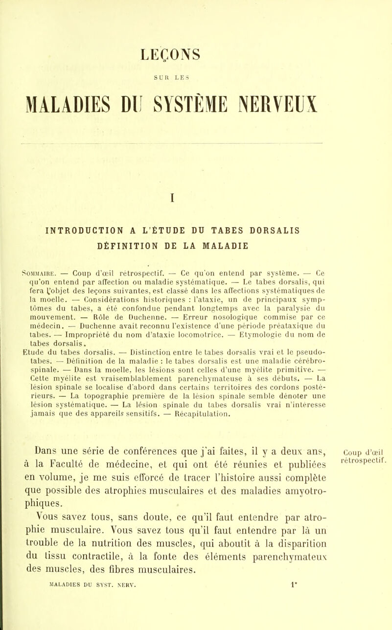 LEÇONS s U li LES MALADIES DU SYSTÈME NERVEUX I INTRODUCTION A L'ÉTUDE DU TABES DORSALIS DÉFINITION DE LA MALADIE SosniAiRE. — Coup d'oeil rétrospectif. — Ce qu'on entend par système. — Ce qu'on entend par afTection ou maladie systématique. — Le tabès dorsalis, qui fera IJobjet des leçons suivantes, est classé dans les aneclions systématiques de la moelle. — Considérations historiques : l'alaxie, un de principaux symp- tômes du tabès, a été confondue pendant longtemps avec la paralysie du mouvement. — Rôle de Ouchenne. — Erreur nosologique commise par ce médecin. — Duchenne avait reconnu l'existence d'une période préataxique du tabès. —• Impropriété du nom d'ataxie locomotrice. — Etymologie du nom de tabès dorsalis. Etude du tabès dorsalis. — Distinction entre le tabès dorsalis vrai et le pseudo- tabes. — Définition de la maladie : le tabès dorsalis est une maladie cérébro- spinale. •— Dans la moelle, les lésions sont celles d'une myélite primitive. — Cette myélite est vraisemblablement parenchymateuse à ses débuts. — La lésion spinale se localise d'abord dans certains territoires des cordons posté- rieurs. — La topographie première de la lésion spinale semble dénoter une lésion systématique. — La lésion spinale du labes dorsalis vrai n'intéresse jamais que des appareils sensitifs. — Récapitulation. Dans une série de conférences que j'ai faites, il y a deux ans, coup d'œii à la Faculté de médecine, et qui ont été réunies et publiées rétrospectif en volume, je me suis efforcé de tracer l'histoire aussi complète que possible des atrophies musculaires et des maladies amyolro- phiques. Vous savez tous, sans doute, ce qu'il faut entendre par atro- phie musculaire. Vous savez tous qu'il faut entendre par là un trouble de la nutrition des muscles, qui aboutit à la disparition du tissu contractile, ù la fonte des éléments parenchymateux des muscles, des libres musculaires. MALADIES DU SYST. NERV. 1*