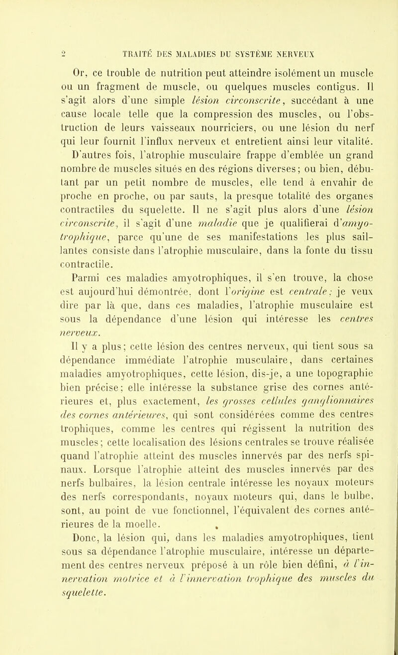 Or, ce trouble de nutrition peut atteindre isolément un muscle ou un fragment de muscle, ou quelques muscles contigus. Il s'agit alors d'une simple lésion, circonscrite, succédant à une cause locale telle que la compression des muscles, ou l'obs- truction de leurs vaisseaux nourriciers, ou une lésion du nerf qui leur fournit l'influx nerveux et entretient ainsi leur vitalité. D'autres fois, l'atrophie musculaire frappe d'emblée un grand nombre de muscles situés en des régions diverses; ou bien, débu- tant par un petit nombre de muscles, elle tend à envahir de proche en proche, ou par sauts, la presque totalité des organes contractiles du squelette. 11 ne s'agit plus alors d'une lésion circonscrite^ il s'agit d'une maladie que je qualifierai d'a7nyo- trop/iiqi/e, parce qu'une de ses manifestations les plus sail- lantes consiste dans l'atrophie musculaire, dans la fonte du tissu contractile. Parmi ces maladies amyotrophiques, il s'en trouve, la chose est aujourd'hui démontrée, dont Yoriginc est centrale: je veux dire par là que, dans ces maladies, l'atrophie musculaire est sous la dépendance d'une lésion qui intéresse les centres nerveux. Il y a plus; cette lésion des centres nerveux, qui tient sous sa dépendance immédiate l'atrophie musculaire, dans certaines maladies amyotrophiques, cette lésion, dis-je, a une topographie bien précise; elle intéresse la substance grise des cornes anté- rieures et, plus exactement, les grosses cellules ganglionnaires des cornes antérieures, qui sont considérées comme des centres trophiques, comme les centres qui régissent la nutrition des muscles; cette localisation des lésions centrales se trouve réalisée quand l'atrophie atteint des muscles innervés par des nerfs spi- naux. Lorsque l'atrophie atteint des muscles innervés par des nerfs bulbaires, la lésion centrale intéresse les noyaux moteurs des nerfs correspondants, noyaux moteurs qui, dans le bulbe, sont, au point de vue fonctionnel, l'équivalent des cornes anté- rieures de la moelle. , Donc, la lésion qui, dans les maladies amyotrophiques, tient sous sa dépendance l'atrophie musculaire, intéresse un départe- ment des centres nerveux préposé à un rôle bien défini, à l'in- nervation motrice et à l'innervation trophique des muscles du squelette.