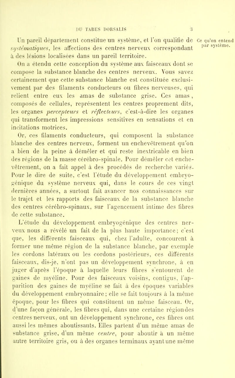 Un pareil département constitue un système, et l'on qualifie de Ce qu'on entend sijslèmatiques, les affections des centres nerveux correspondant '^'^'^ système, à des lésions localisées dans un pareil territoire. On a étendu cette conception du système aux faisceaux dont se compose la substance blanche des centres nerveux. Vous savez certainement que cette substance blanche est constituée exclusi- vement par des filaments conducteurs ou fibres nerveuses, qui relient entre eux les amas de substance grise. Ces amas, composés de cellules, représentent les centres proprement dits, les organes percepteurs et réflecteurs, c'est-à-dire les organes qui transforment les impressions sensitives en sensations et en incitations motrices. Or, ces filaments conducteurs, qui composent la substance blanche des centres nerveux, forment un enchevêtrement qu'on a bien de la peine à démêler et qui reste inextricable en bien des régions de la masse cérébro-spinale. Pour démêler cet enche- vêtrement, on a fait appel à des procédés de recherche variés. Pour le dire de suite, c'est l'étude du développement embryo- génique du système nerveux qui, dans le cours de ces vingt dernières années, a surtout fait avancer nos connaissances sur le trajet et les rapports des faisceaux de la substance blanche des centres cérébro-spinaux, sur l'agencement intime des fibres de cette substance. L'étude du développement embryogénique des centres ner- veux nous a révélé un fait de la plus haute importance; c'est que, les différents faisceaux qui, chez l'adulte, concourent à former une même région de la substance blanche, par exemple les cordons latéraux ou les cordons postérieurs, ces différents faisceaux, dis-je, n'ont pas un développement synchrone, à en juger d'après l'époque à laquelle leurs fibres s'entourent de gaines de myéline. Pour des faisceaux voisins, conligus, l'ap- parition des gaines de myéline se fait à des époques variables du développement embryonnaire; elle se fait toujours à la même époque, pour les fibres qui constituent un même faisceau. Or, d'une façon générale, les fibres qui, dans une certaine régiondes centres nerveux, ont un développement synchrone, ces fibres ont aussi les mêmes aboutissants. Elles partent d'un même amas de substance grise, d'un même centre^ pour aboutir à un même autre territoire gris, ou à des organes terminaux ayant une même