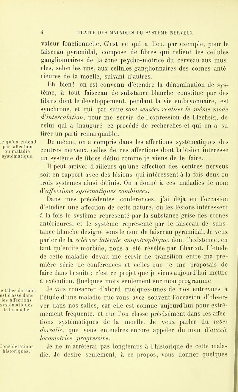 >e qu'on entend par alTection ou maladie systématique. ,e tabès dorsalis est classé dans les alTections systématiques de la moelle. Considérations historiques. valeur fonctionnelle. C'est ce qui a lieu, par exemple, pour le faisceau pyramidal, composé de fibres qui relient les cellules ganglionnaires de la zone psycho-motrice du cerveau aux mus- cles, selon les uns, aux cellules ganglionnaires des cornes anté- rieures de la moelle, suivant d'autres. Eh bien! on est convenu d'étendre la dénomination de sys- tème, à tout faisceau de substance blanche constitué par des fibres dont le développement, pendant la vie embryonnaire, est synchrone, et qui par suite sont sensées réaliser le même mode d'intercalation, pour me servir de l'expression de Flechsig, de celui qui a inauguré ce procédé de recherches et qui en a su tirer un parti remarquable. De même, on a compris dans les affections systématiques des centres nerveux, celles de ces affections dont la lésion intéresse un système de fibres défini comme je viens de le faire. Il peut arriver d'ailleurs qu'une affection des centres nerveux soit en rapport avec des lésions qui intéressent à la fois deux ou trois systèmes ainsi définis. On a donné à ces maladies le nom à.'affections systématiques combinées. Dans mes précédentes conférences, j'ai déjà eu l'occasion d'étudier une affection de cette nature, où les lésions intéressent à la fois le système représenté par la substance grise des cornes antérieures, et le système représenté par le faisceau de subs- tance blanche désigné sous le nom de faisceau pyramidal. Je veux parler de la sclérose latérale amyotrojihique, dont l'existence, en tant qu'entité morbide, nous a été révélée par Charcot. L'étude de cette maladie devait me servir de transition entre ma pre- mière série de conférences et celles que je me proposais de faire dans la suite; c'est ce projet que je viens aujourd'hui mettre à exécution. Quelques mots seulement sur mon programme- Je vais consacrer d'abord quelques-unes de nos entrevues à l'étude d'une maladie que vous avez souvent l'occasion d'obser- ver dans nos salles, car elle est connue aujourd'hui pour extrê- mement fréquente, et que l'on classe précisément dans les affec- tions systématiques de la moelle. Je veux parler du tabès dorsalis, que vous entendrez encore appeler du nom d'ataxie locomotrice progressive. Je ne m'arrêterai pas longtemps à l'historique de cette mala- die. Je désire seulement, à ce propos, vous donner quelques