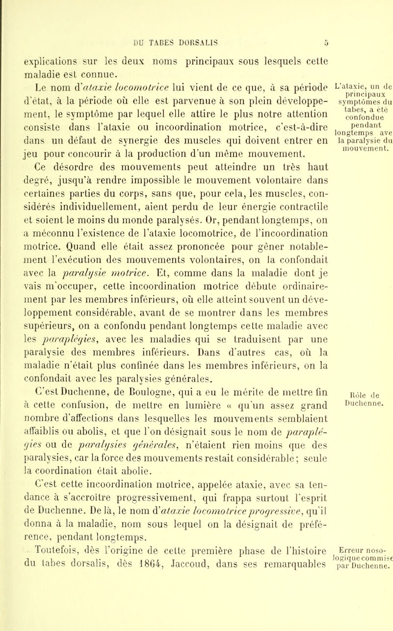 explications sur les deux noms principaux sous lesquels celte maladie est connue. Le nom à\Uaxie locomotrice lui vient de ce que, à sa période d'état, à la période oii elle est parvenue à son plein développe- ment, le symptôme par lequel elle attire le plus notre attention consiste dans Fataxie ou incoordination motrice, c'est-à-dire dans un défaut de synergie des muscles qui doivent entrer en jeu pour concourir à la production d'un même mouvement. Ce désordre des mouvements peut atteindre un très haut degré, jusqu'à rendre impossible le mouvement volontaire dans certaines parties du corps, sans que, pour cela, les muscles, con- sidérés individuellement, aient perdu de leur énergie contractile et soient le moins du monde paralysés. Or, pendant longtemps, on a méconnu l'existence de l'ataxie locomotrice, de l'incoordination motrice. Quand elle était assez prononcée pour gêner notable- ment l'exécution des mouvements volontaires, on la confondait avec la paralysie motrice. Et, comme dans la maladie dont je vais m'occuper, cette incoordination motrice débute ordinaire- ment par les membres inférieurs, oii elle atteint souvent un déve- loppement considérable, avant de se montrer dans les membres supérieurs, on a confondu pendant longtemps cette maladie avec les paraplégies, avec les maladies qui se traduisent par une paralysie des membres inférieurs. Dans d'autres cas, où la maladie n'était plus confinée dans les membres inférieurs, on la confondait avec les paralysies générales. C'est Duchenne, de Boulogne, qui a eu le mérite de mettre fin à cette confusion, de mettre en lumière « quun assez grand nombre d'affeetions dans lesquelles les mouvements semblaient affaiblis ou abolis, et que l'on désignait sous le nom de paraplé- gies ou de paralysies générales, n'étaient rien moins que des paralysies, car la force des mouvements restait considérable ; seule la coordination était abolie. C'est cette incoordination motrice, appelée ataxie, avec sa ten- dance à s'accroître progressivement, qui frappa surtout l'esprit de Duchenne. Delà, le nom à'ataxie locomotrice progressive, qu'il donna à la maladie, nom sous lequel on la désignait de préfé- rence, pendant longtemps. Toutefois, dès l'origine de cette première phase de l'histoire du tabès dorsalis, dès 1864, Jaccoud, dans ses remarquables L'ataxie, un de principaux symptômes du tabès, a été confondue pendant longtemps ave la paralysie du mouvement. Rôle de Duchenne. Erreur noso- logiquecommise par Duchenne.