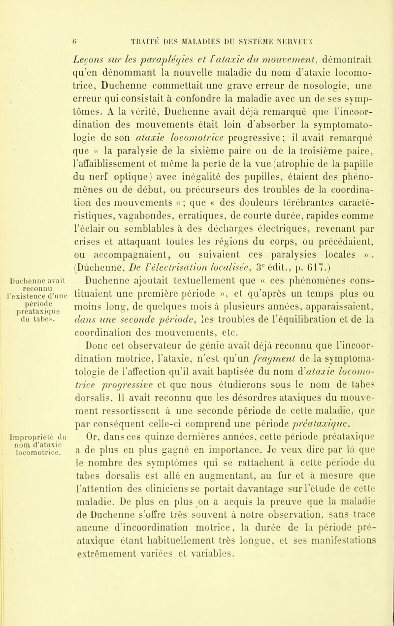 Duclienne avait reconnu l'existence d'une période préataxique du tabès. Impropriété du nom d'ataxie locomotrice. Leçons sur les parap/éf/ies et l'ataxie du mouvement, démontrait qu'en dénommant la nouvelle maladie du nom d'ataxie locomo- trice, Duchenne commettait une grave erreur de nosologie, une erreur qui consistait à confondre la maladie avec un de ses symp- tômes. A la vérité, Duchenne avait déjà remarqué que l'incoor- dination des mouvements était loin d'absorber la symptomato- logie de son ataxie locomotrice progressive; il avait remarqué que (' la paralysie de la sixième paire ou de la troisième paire, l'afTaiblissement et même la perte de la vue (atrophie de la papille du nerf optique) avec inégalité des pupilles, étaient des phéno- mènes ou de début, ou précurseurs des troubles de la coordina- tion des mouvements » ; que « des douleurs térébrantes caracté- ristiques, vagabondes, erratiques, de courte durée, rapides comme l'éclair ou semblables à des décharges électriques, revenant par crises et attaquant toutes les régions du corps, ou précédaient, ou accompagnaient, ou suivaient ces paralysies locales ». (Duchenne, De Vélectrisatioti localisée, 3''édit., p. 017.) Duchenne ajoutait textuellement que « ces phénomènes cons- tituaient une première période », et qu'après un temps plus ou moins long, de quelques mois à plusieurs années, apparaissaient, dam une seconde période, les troubles de l'équilibration et de la coordination des mouvements, etc. Donc cet observateur de génie avait déjà reconnu que l'incoor- dination motrice, l'ataxie, n'est qu'un fragment de la symptoma- tologie de l'affection qu'il avait baptisée du nom d'ataxie locomo- trice progressive et que nous étudierons sous le nom de tabès dorsalis. 11 avait reconnu que les désordres ataxiques du mouve- ment ressortissent à une seconde période de cette maladie, que par conséquent celle-ci comprend une période préataxique. Or, dans ces quinze dernières années, cette période préataxique a de plus en plus gagné en importance. Je veux dire par là que le nombre des symptômes qui se rattachent à cette période du tabès dorsalis est allé en augmentant, au fur et à mesure que l'attention des cliniciens se portait davantage sur l'étude de cette maladie. De plus en plus on a acquis la preuve que la maladie de Duchenne s'offre très souvent à notre observation, sans trace aucune d'incoordination motrice, la durée de la période pré- ataxique étant habituellement très longue, et ses manifestations extrêmement variées et variables.