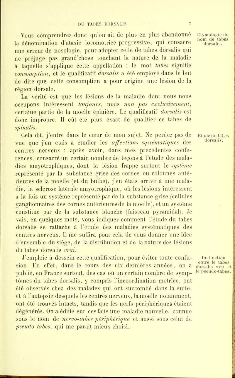 Vous comprendrez donc qu'on ait de plus en plus abandonné la dénomination d'ataxie locomotrice progressive, qui consacre une erreur de nosologie, pour adopter celle de tabès dorsalis qui ne préjuge pas grand'chose louchant la nature de la maladie à laquelle s'applique celte appellation : le mot taheî^ signifie consomption, et le qualificatif (/or^rt//^ a été employé dans le but de dire que cette consomption a pour origine une lésion de la région dorsale. La vérité est que les lésions de la maladie dont nous nous occupons intéressent toujours, mais non pas exclusivement, certaine partie de la moelle épinière. Le qualificatif dorsalis est donc impropre. 11 eût été plus e\act de qualifier ce tabès de spinalis. Cela dit, j'entre dans le cœur de mon sujet. Ne perdez pas de vue que j'en étais à étudier les affections sijslématiques des centres nerveux : après avoir, dans mes précédentes confé- rences, consacré un certain nombre de leçons à l'étude des mala- dies amyotrophiques, dont la lésion frappe surtout le système représenté par la substance grise des cornes ou colonnes anté- rieures de la moelle (et du bulbe), j'en étais arrivé à une mala- die, la sclérose latérale amyotrophique, oii les lésions intéressent à la fois un système représenté par de la substance grise (cellules ganglionnaires des cornes antérieures de la moelle), et un système constitué par de la substance blanche (faisceau pyramidal). Je vais, en quelques mots, vous indiquer comment l'élude du tabès dorsalis se rattache à l'élude des maladies systématiques des centres nerveux. 11 me suffira pour cela de vous donner une idée d'ensemble du siège, de la distribution et de la nature des lésions du tabès dorsalis vrai. J'emploie à dessein cette qualification, pour éviter toute confu- sion. En effet, dans le cours des dix dernières années, on a publié, en France surtout, des cas où un certain nombre de symp- tômes du tabès dorsalis, y compris l'incoordination motrice, ont été observés chez des malades qui ont succombé dans la suite, et à l'autopsie desquels les centres nerveux, la moelle notamment, ont été trouvés intacts, tandis que les nerfs périphériques étaient dégénérés. On a édifié sur ces faits une maladie nouvelle, connue sous le nom de nervo-tahes périphérique et aussi sous celui de pseudo-tabes, qui me parait mieux choisi. Etymologie du nom de tabès dorsalis. Elude du tabès dorsalis. DisUncliou entre le tabès dorsalis vrai et le pseudo-tabes.
