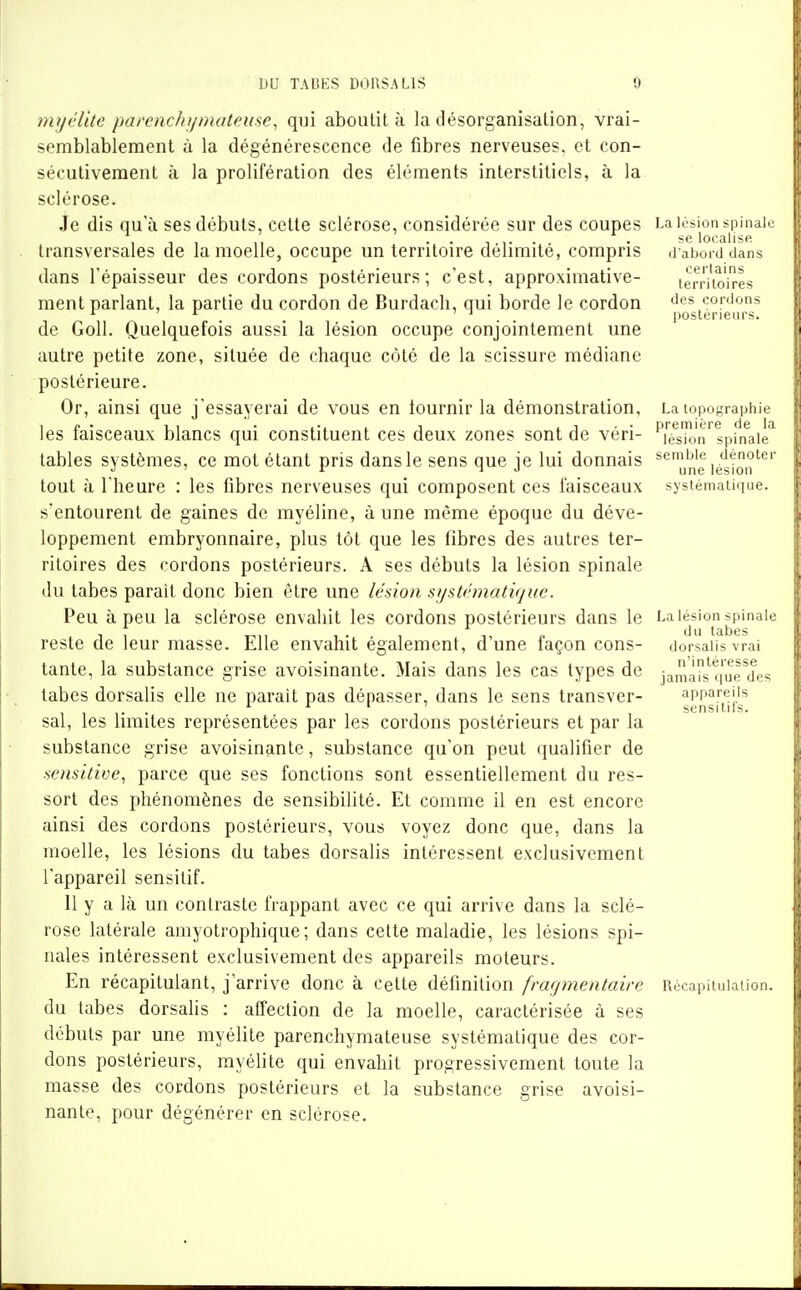 7n)jélUc pai'cnchfjmateuse, qui aboulil à la désorganisation, vrai- semblablement à la dégénérescence de fibres nerveuses, et con- sécutivement à la prolifération des éléments interstitiels, à la sclérose. Je dis qu'à ses débuts, cette sclérose, considérée sur des coupes La lésion spinale , 1 , ,, . se localise transversales de la moelle, occupe un territoire délimite, compris .l aboiddans dans l'épaisseur des cordons postérieurs; c'est, approximative- lerri'ioires ment parlant, la partie du cordon de Burdacli, qui borde le cordon ''es cordons ^ I- '1 postérieurs. de Goll. Quelquefois aussi la lésion occupe conjointement une autre petite zone, située de chaque côté de la scissure médiane postérieure. Or, ainsi que j'essayerai de vous en fournir la démonstration, La topographie les faisceaux blancs qui constituent ces deux zones sont de véri- 'Té^skjn'^spinale^ tables systèmes, ce mot étant pris dans le sens que je lui donnais **^ùne i^'^Jq^'^*^' tout à l'heure : les fibres nerveuses qui composent ces faisceaux systématique, s'entourent de gaines de myéline, à une même époque du déve- loppement embryonnaire, plus tôt que les fibres des autres ter- ritoires des cordons postérieurs. A ses débuts la lésion spinale du tabès parait donc bien être une lésion stjstrmatiquc. Peu à peu la sclérose envahit les cordons postérieurs dans le La lésion spinale 1 1 T^iT 1-1 1, P '^^ tabès reste de leur masse. Elle envahit également, dune façon cons- dorsaiisvrai tante, la substance grise avoisinante. Mais dans les cas types de jamàî^s'^'li'urdes tabès dorsalis elle ne parait pas dépasser, dans le sens transver- appareils . . ^ ^ ' scnsitifs. sal, les limites représentées par les cordons postérieurs et par la substance grise avoisinante, substance qu'on peut qualifier de sensitive, parce que ses fonctions sont essentiellement du res- sort des phénomènes de sensibilité. Et comme il en est encore ainsi des cordons postérieurs, vous voyez donc que, dans la moelle, les lésions du tabès dorsalis intéressent exclusivement l'appareil sensitif. 11 y a là un contraste frappant avec ce qui arrive dans la sclé- rose latérale amyotrophique; dans cette maladie, les lésions spi- nales intéressent exclusivement des appareils moteurs. En récapitulant, j'arrive donc à cette définition fragmentaire Récapitulation, du tabès dorsalis : affection de la moelle, caractérisée à ses débuts par une myélite parenchymateuse systématique des cor- dons postérieurs, myélite qui envahit progressivement toute la masse des cordons postérieurs et la substance grise avoisi- nante, pour dégénérer en sclérose.
