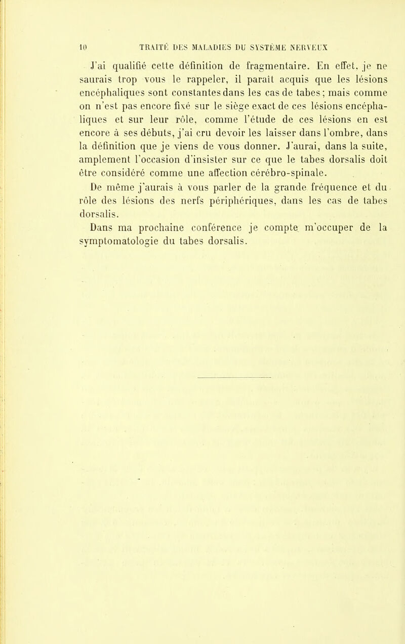 J'ai qualifié cette définition de fragmentaire. En effet, je ne saurais trop vous le rappeler, il paraît acquis que les lésions encéphaliques sont constantes dans les cas de tabès; mais comme on n'est pas encore fiixé sur le siège exact de ces lésions encépha- liques et sur leur rôle, comme l'étude de ces lésions en est encore à ses débuts, j'ai cru devoir les laisser dans l'ombre, dans la définition que je viens de vous donner. J'aurai, dans la suite, amplement l'occasion d'insister sur ce que le tabès dorsalis doit être considéré comme une affection cérébro-spinale. De même j'aurais à vous parler de la grande fréquence et du rôle des lésions des nerfs périphériques, dans les cas de tabès dorsalis. Dans ma prochaine conférence je compte ra'occuper de la symplomatologie du tabès dorsalis.