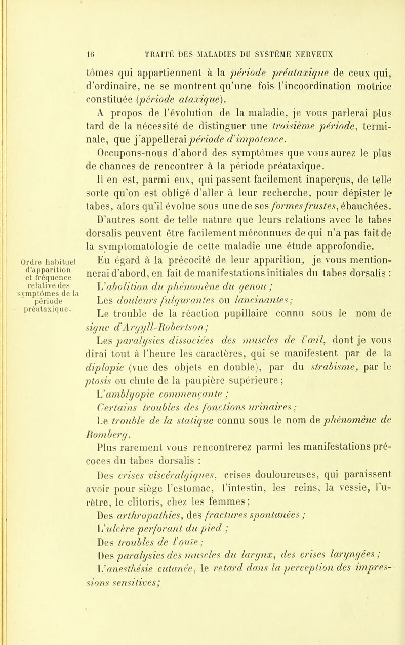 Ordre habituel d'apparition et fréquence relative des symptômes de la période • pré.i taxi que. tômes qui appartiennent à la période préataxiqiie de ceux qui, d'ordinaire, ne se montrent qu'une fois l'incoordination motrice constituée {période ataxique). A propos de l'évolution de la maladie, je vous parlerai plus tard de la nécessité de distinguer une troisième période, termi- nale, que ïdi'^^QWQVdHpériode d^impotence. Occupons-nous d'abord des symptômes que vous aurez le plus de chances de rencontrer à la période préataxique. 11 en est, parmi eux, qui passent facilement inaperçus, de telle sorte qu'on est obligé d'aller à leur recherche, pour dépister le tabès, alors qu'il évolue sous une de ses formes frustes, ébauchées. D'autres sont de telle nature que leurs relations avec le tabès dorsalis peuvent être facilement méconnues de qui n'a pas fait de la symplomatologie de cette maladie une étude approfondie. Eu égard à la précocité de leur apparition,, je vous mention- nerai d'abord, en fait de manifestations initiales du tabès dorsalis : \Jabolition du phénomène du genou ; Les douleurs fiilr/urantes ou lancinantes; Le trouble de la réaction pupillaire connu sous le nom de signe d'Argyll-Robertson; Les paralijsies dissociées des muscles de rœil, dont je vous dirai tout à l'heure les caractères, qui se manifestent par de la diplopie (vue des objets en double), par du strabisme, par le ptosis ou chute de la paupière supérieure ; \]amblyopie commençante ; Certains troubles des fonctions urinaires ; Le trouble de la statique connu sous le nom de j)hénomène de Romberg. Plus rarement vous rencontrerez parmi les manifestations pré- coces du tabès dorsalis : Des crises viscéralgiquQS. crises douloureuses, qui paraissent avoir pour siège l'estomac, l'intestin, les reins, la vessie, l'u- rètre, le clitoris, chez les femmes; Des arthropathies, à^?, fractures spontanées ; \!ulcère perforant du pied ; Des troubles de fouie ; Des parahjsies des muscles du larynx, des crises laryngées ; Vanesthésie cutanée, le retard dans la perception des impres- sions sensitives;