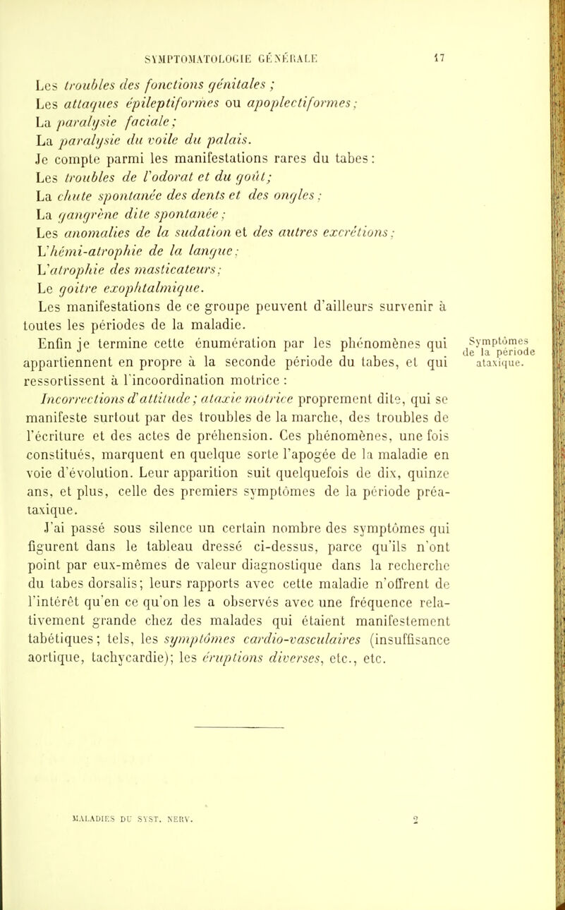 Les troubles des fonctions génitales ; Les attaques épileptiformes ou apoplectiformes ; La parali/sie faciale; La paralysie du voile du palais. Je compte parmi les manifestations rares du tabès : Les troubles de l'odorat et du f/oùt; La chute spontanée des dents et des ongles : La (jangrène dite spontanée : Les anomalies de la sudation et des aiiti'es excrétions : \Jhémi-atrophie de la langue: \^atrophie des masticateurs ; Le goitre exophtalmique. Les manifestations de ce groupe peuvent d'ailleurs survenir à toutes les périodes de la maladie. Enfin je termine cette énumération par les phénomènes qui appartiennent en propre à la seconde période du tabès, et qui ressortissent à l'incoordination motrice : Incorrections dattitude ; ataxie motrice proprement dite, qui se manifeste surtout par des troubles de la marche, des troubles de l'écriture et des actes de préhension. Ces phénomènes, une fois constitués, marquent en quelque sorte l'apogée de la maladie en voie d'évolution. Leur apparition suit quelquefois de dix, quinze ans, et plus, celle des premiers symptômes de la période préa- taxique. J'ai passé sous silence un certain nombre des symptômes qui figurent dans le tableau dressé ci-dessus, parce qu'ils n'ont point par eux-mêmes de valeur diagnostique dans la recherche du tabès dorsalis; leurs rapports avec cette maladie n'offrent de l'intérêt qu'en ce qu'on les a observés avec une fréquence rela- tivement grande chez des malades qui étaient manifestement tabétiques; tels, Iq^ symptômes cardio-vasculaires (insuffisance aortique, tachycardie); les éruptions diverses^ etc., etc. Symptômes de la période ataxique. MALADIES DU SVST. NERV.