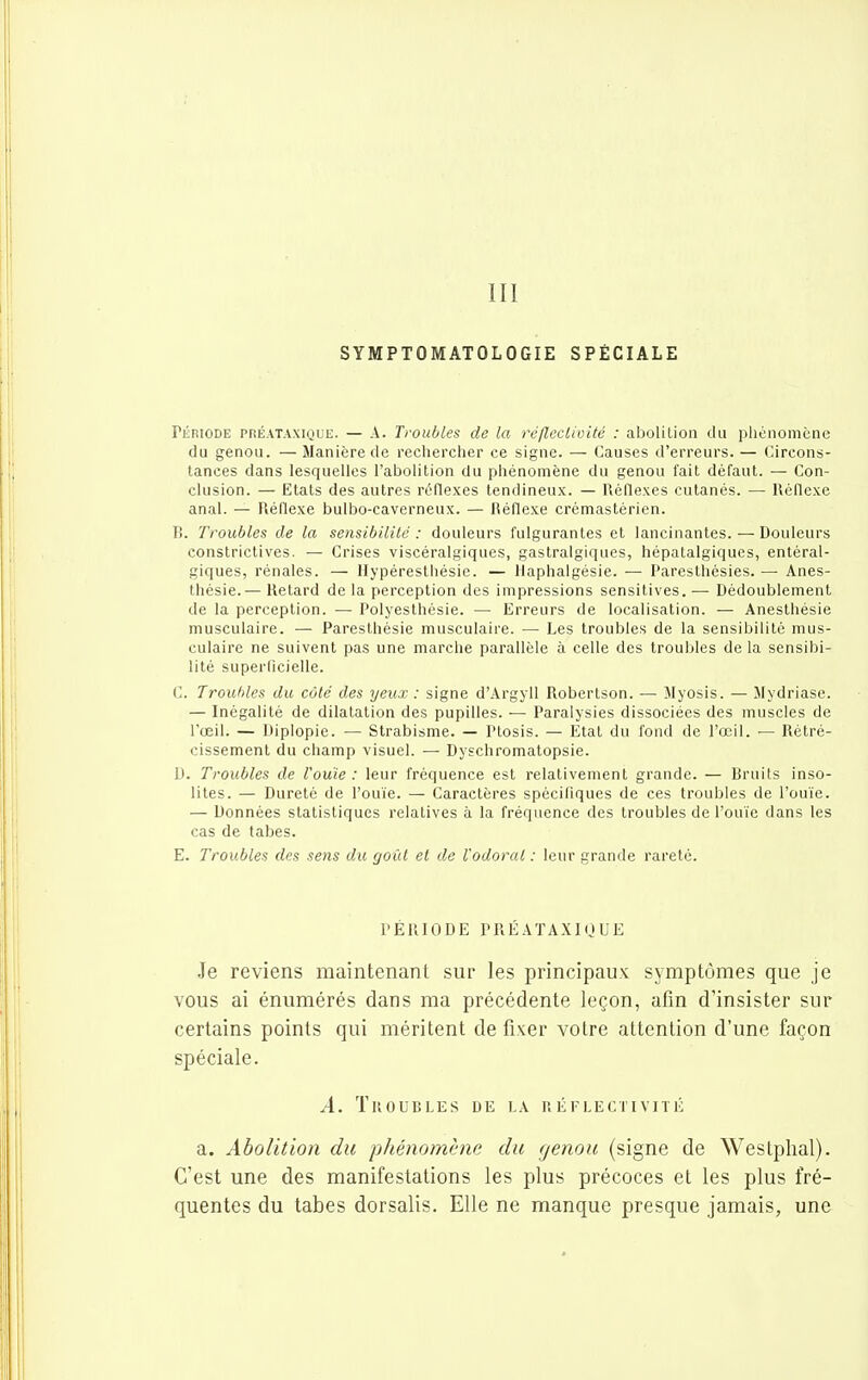III SYMPTOMATOLOGIE SPÉCIALE PiiniODE PRÉATAXiQUE. — A. Tvoiibles de la réflcclivité : abolilion du phénomène du genou. — Manière de rechercher ce signe. — Causes d'erreurs. — Circons- tances dans lesquelles l'abolition du phénomène du genou fait défaut. — Con- clusion. — Etats des autres réflexes tendineu.x. — Réflexes cutanés. — Réllexe anal. — Réflexe bulbo-caverneux. — Réflexe crcmastérien. li. Troubles de la sensibilité : douleurs fulgurantes et lancinantes. — Douleurs constrictives. — Crises viscéralgiques, gastralgiques, hépatalgiques, entéral- giques, rénales. — llypéresthésie. — llaphalgésie. — Paresthésies. — Anes- thésie.— Retard de la perception des impressions sensitives. — Dédoublement de la perception. — Polyesthésie. — Erreurs de localisation. — Anesthésie musculaire. — Paresthésie musculaire. — Les troubles de la sensibilité mus- culaire ne suivent pas une marche parallèle à celle des troubles de la sensibi- lité superficielle. C. Trouhles du côté des yeux : signe d'.\rgyll Robertson. — Myosis. — Mydriase. — Inégalité de dilatation des pupilles. — Paralysies dissociées des muscles de l'œil. — Diplopie. — Strabisme. — Ptosis. — Etat du fond de l'œil. — Rétré- cissement du champ visuel. — Dyschromatopsie. 1). Troubles de l'ouïe: leur fréquence est relativement grande. — Hruits inso- lites. — Dureté de l'ouïe. — Caractères spécifiques de ces troubles de l'ouïe. — Données statistiques relatives à la fréquence des troubles de l'ouïe dans les cas de tabès. E. Troubles des sens du goût et de l'odorat : leur grande rareté. l'ÉR IODE PR É ATA.\IO U E Je reviens maintenant sur les principaux symptômes que je vous ai énumérés dans ma précédente leçon, afin d'insister sur certains points qui méritent de fixer votre attention d'une façon spéciale. A. Troubles de la réflectivité a. Abolition du phénomène du cjenou (signe de Westphal). C'est une des manifestations les plus précoces et les plus fré- quentes du tabès dorsalis. Elle ne manque presque jamais, une