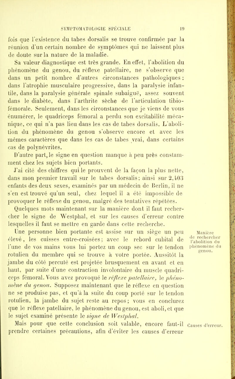 fois que l'cxislcnce du labes dorsalis se trouve confirmée par la réunion d'un certain nombre de symptômes qui ne laissent plus de doute sur la nature de la maladie. Sa valeur diagnostique est très grande. En effet, l'abolition du phénomène du genou, du réflexe patellaire, ne s'observe que dans un petit nombre d'autres circonstances pathologiques : dans l'atrophie musculaire progressive, dans la paralysie infan- tile, dans la paralysie générale spinale subaiguë, assez souvent dans le diabète, dans l'arthrite sèche de l'articulation tibio- fémorale. Seulement, dans les circonstances que je viens de vous énumérer, le quadriceps fémoral a perdu son excitabilité méca- nique, ce qui n'a pas lieu dans les cas de tabès dorsalis. L'aboli- lion du phénomène du genou s'observe encore et avec les mêmes caractères que dans les cas de tabès vrai, dans certains cas de polynévrites. D'autre part, le signe en question manque à peu près constam- ment chez les sujets bien portants. J'ai cité des chiffres qui le prouvent de la façon la plus nette, dans mon premier travail sur le tabès dorsalis; ainsi sur 2,403 enfants des deux sexes, examinés par un médecin de Berlin, il ne s'en est trouvé qu'un seul, chez lequel il a été impossible de provoquer le réflexe du genou, malgré des tentatives répétées. Quelques mots maintenant sur la manière dont il faut recher- cher le signe de Westphal, et sur les causes d'erreur contre lesquelles il faut se mettre en garde dans cette recherche. Une personne bien portante est assise sur un siège un peu Manière élevé, les cuisses entre-croisées ; avec le rebord cubital de \''aboifùo'n l'une de vos mains vous lui portez un coup sec sur le tendon piiénomcne du rotulien du membre qui se trouve à votre portée. Aussitôt la jambe du côté percuté est projetée brusquement en avant et en haut, par suite d'une contraction involontaire du muscle quadri- ceps fémoral. Vous avez provoqué le réflexe patellaire, le phéno- mène du genou. Supposez maintenant que le réflexe en question ne se produise pas, et qu'à la suite du coup porté sur le tendon rotulien, la jambe du sujet reste au repos; vous en conclurez que le réflexe patellaire, le phénomène du genou, est aboli, et que le sujet examiné présente le signe de Wesiphal. Mais pour que cette conclusion soit valable, encore faut-il causes d'erreur, prendre certaines précautions, afin d'éviter les causes d'erreur