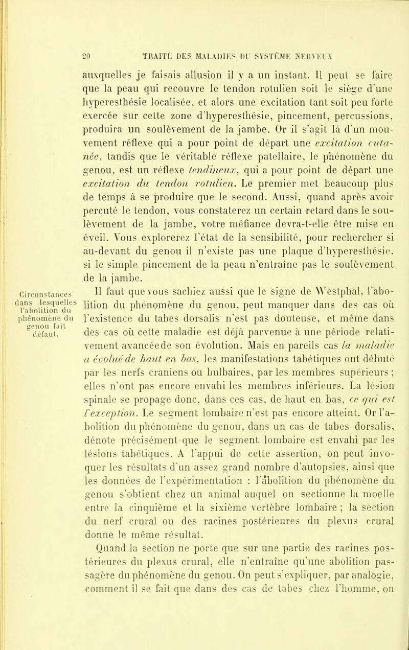auxquelles je faisais allusion il y a un instant. Il peut se faire que la peau qui recouvre le tendon rotulien soit le siège d'une hyperesthésie localisée, et alors une excitation tant soit peu forte exercée sur cette zone d'hyperesthésie, pincement, percussions, produira un soulèvement de la jambe. Or il s'agit là d'un mou- vement réflexe qui a pour point de départ une excitation cuta- née, tandis que le véritable réflexe patellaire, le phénomène du genou, est un réflexe tendineux, qui a pour point de départ une excitation du tendon rotulien. Le premier met beaucoup plus de temps à se produire que le second. Aussi, quand après avoir percuté le tendon, vous constaterez un certain retard dans le sou- lèvement de la jambe, votre méfiance devra-t-elle être mise en éveil. Vous explorerez l'état de la sensibilité, pour recherclier si au-devant du genou il n'existe pas une plaque d'hyperesthésie. si le simple pincement de la peau n'entraîne pas le soulèvement de la jambe. Circonstances H ^ut que VOUS Sachiez aussi que le signe de Westphal, l'abo- 'uaboi'mon du ^ li^^ïon du phénomène du genou, peut manquer dans des cas où [ihénomène du Texisteuce du tabcs dorsalis n'est pas douteuse, et même dans ^d'é*faut' des cas où cette maladie est déjà parvenue à une période relati- vement avancée de son évolution. Mais en pareils cas la maladie a évolué de haut en bas, les manifestations tabétiques ont débuté par les nerfs crâniens ou bulbaires, par les membres supérieurs ; elles n'ont pas encore envahi les membres inférieurs. La lésion spinale se propage donc, dans ces cas, de haut en bas, ce cfui est rexception. Le segment lombaire n'est pas encore atteint. Or l'a- bolition du phénomène du genou, dans un cas de tabès dorsalis, dénote précisément que le segment lombaire est envahi par les lésions tabétiques. A l'appui de cette assertion, on peut invo- quer les résultats d'un assez grand nombre d'autopsies, ainsi que les données de l'expérimentation : l'abolition du phénomène du genou s'obtient chez un animal auquel on sectionne la moelle entre la cinquième et la sixième vertèbre lombaire ; la section du nerf crural ou des racines postérieures du plexus crural donne le même résultat. Quand la section ne porte que sur une partie des racines pos- térieures du plexus crural, elle n'entraîne qu'une abolition pas- sagère du phénomène du genou. On peut s'expliquer, par analogie, comment il se fait que dans des cas de tabès chez l'homme, on