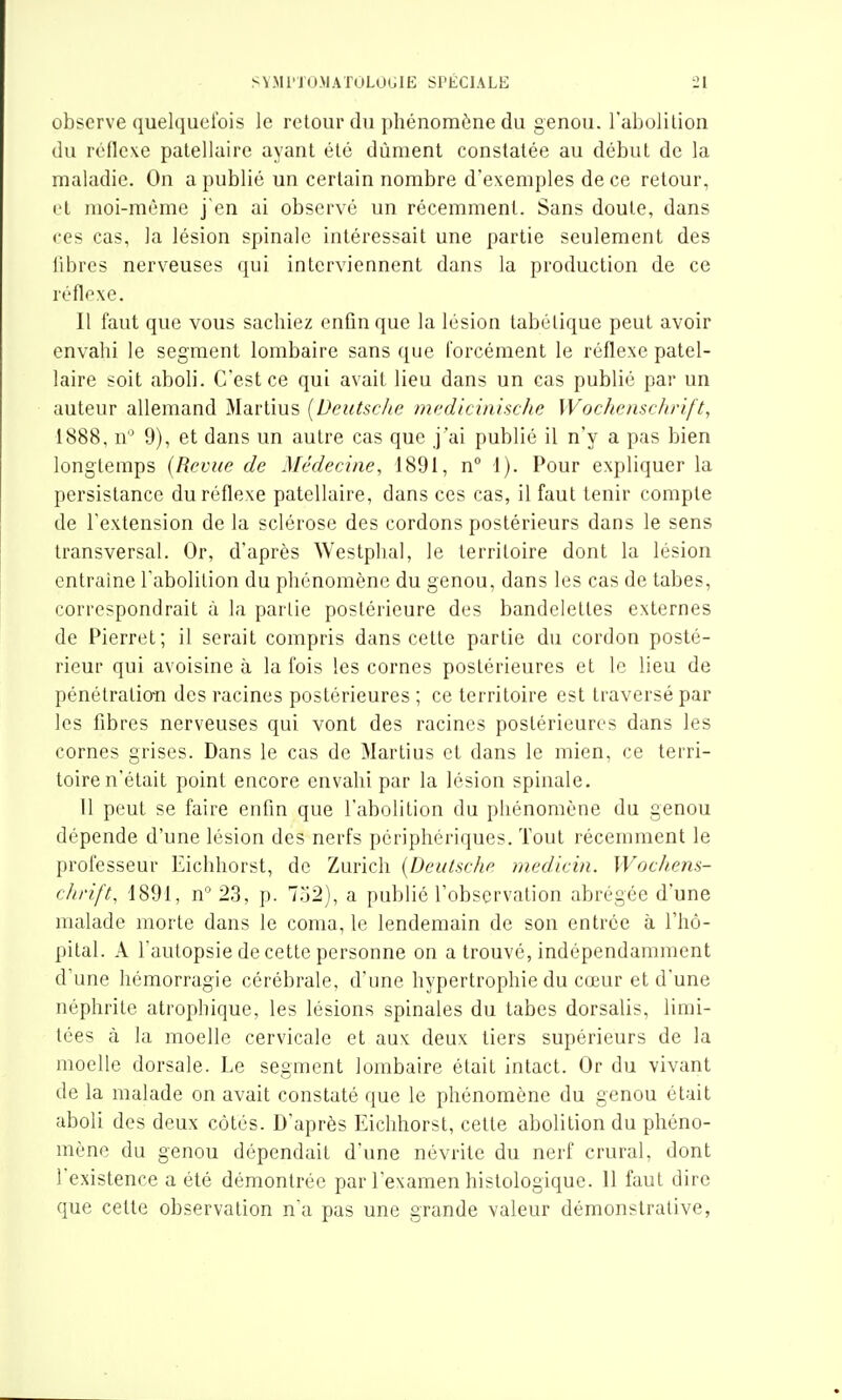 observe quelquefois le retour du phénomène du genou, l'abolilion du réflexe palellaire ayant été dûment constatée au début de la maladie. On a publié un certain nombre d'exemples de ce retour, et moi-même j'en ai observé un récemment. Sans doute, dans ces cas, la lésion spinale intéressait une partie seulement des libres nerveuses qui interviennent dans la production de ce réflexe. Il faut que vous sachiez enfin que la lésion tabélique peut avoir envahi le segment lombaire sans que forcément le réflexe patel- laire soit aboli. C'est ce qui avait lieu dans un cas publié par un auteur allemand Martius [Deutsche mediciiiische Wochemehrift, 1888, n 9), et dans un autre cas que j'ai publié il n'y a pas bien longtemps (Revue de Médecine, 1891, n 1). Pour expliquer la persistance du réflexe patellaire, dans ces cas, il faut tenir compte de l'extension de la sclérose des cordons postérieurs dans le sens transversal. Or, d'après Westphal, le territoire dont la lésion entraine l'abolition du phénomène du genou, dans les cas de tabès, correspondrait à la partie postérieure des bandelettes externes de Pierret; il serait compris dans cette partie du cordon posté- rieur qui avoisine à la fois les cornes postérieures et le lieu de pénélratio-n des racines postérieures ; ce territoire est traversé par les fibres nerveuses qui vont des racines postérieures dans les cornes grises. Dans le cas de Martius et dans le mien, ce terri- toire n'était point encore envahi par la lésion spinale. Il peut se faire enfin que l'abolition du phénomène du genou dépende d'une lésion des nerfs périphériques. Tout récemment le professeur Eichhorst, de Zurich {Deulsche medicin. Wochem- cJirift, 1891, n''23, p. 7a2), a publié l'observation abrégée d'une malade morte dans le coma, le lendemain de son entrée à l'hô- pital. A l'autopsie de cette personne on a trouvé, indépendamment d'une hémorragie cérébrale, d'une hypertrophie du cœur et d'une néphrite atrophique, les lésions spinales du tabès dorsalis, limi- tées à la moelle cervicale et aux deux tiers supérieurs de la moelle dorsale. Le segment lombaire était intact. Or du vivant de la malade on avait constaté que le phénomène du genou était aboli des deux côtés. D'après Eichhorst, cette abolition du phéno- mène du genou dépendait d'une névrite du nerf crural, dont l'existence a été démontrée par l'examen histologique. 11 faut dire que cette observation n'a pas une grande valeur démonstrative,