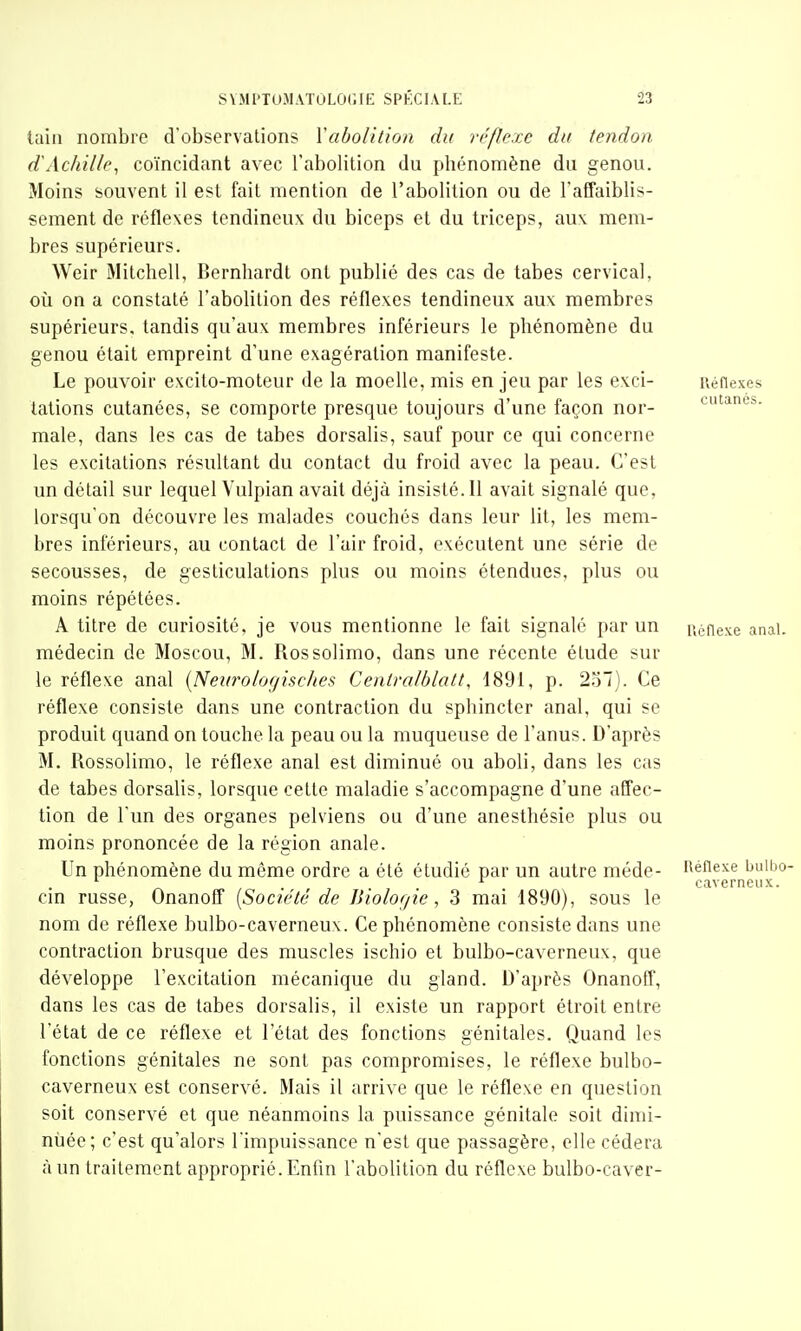 Ulin nombre d'observations Vaboiition du réflexe dit tendon dAchille^ coïncidant avec l'abolition du phénomène du genou. Moins souvent il est fait mention de l'abolition ou de l'affaiblis- sement de réflexes tendineux du biceps et du triceps, aux mem- bres supérieurs. Weir Mitchell, Bernhardt ont publié des cas de tabès cervical, oîi on a constaté l'abolition des réflexes tendineux aux membres supérieurs, tandis qu'aux membres inférieurs le phénomène du genou était empreint d'une exagération manifeste. Le pouvoir excito-moteur de la moelle, mis en jeu par les exci- Réflexes tations cutanées, se comporte presque toujours d'une façon nor- cutanés, maie, dans les cas de tabès dorsalis, sauf pour ce qui concerne les excitations résultant du contact du froid avec la peau. C'est un détail sur lequel Vulpian avait déjà insisté. 11 avait signalé que, lorsqu'on découvre les malades couchés dans leur lit, les mem- bres inférieurs, au contact de l'air froid, exécutent une série de secousses, de gesticulations plus ou moins étendues, plus ou moins répétées. A titre de curiosité, je vous mentionne le fait signalé par un ucfiexe anal, médecin de Moscou, M. Rossolimo, dans une récente étude sur le réflexe anal {Neiirologisches Cenlralhlalt, 1891, p. 2Vi~). Ce réflexe consiste dans une contraction du sphincter anal, qui se produit quand on touche la peau ou la muqueuse de l'anus. D'après M. Rossolimo, le réflexe anal est diminué ou aboli, dans les cas de tabès dorsalis, lorsque cette maladie s'accompagne d'une affec- tion de l'un des organes pelviens ou d'une anesthésie plus ou moins prononcée de la région anale. Un phénomène du même ordre a été étudié par un autre méde- i^éiiexe buibo- ^ caverneux. cm russe, Onanoff {Société de JJiolof/ie, 3 mai 1890), sous le nom de réflexe bulbo-caverneux. Ce phénomène consiste dans une contraction brusque des muscles ischio et bulbo-caverneux, que développe l'excitation mécanique du gland. D'après Onanoff, dans les cas de tabès dorsalis, il existe un rapport étroit entre l'état de ce réflexe et l'état des fonctions génitales. Quand les fonctions génitales ne sont pas compromises, le réflexe bulbo- caverneux est conservé. Mais il arrive que le réflexe en question soit conservé et que néanmoins la puissance génitale soit dimi- nuée; c'est qu'alors l'impuissance n'est que passagère, elle cédera à un traitement approprié. Enfin l'abolition du réflexe bulbo-caver-