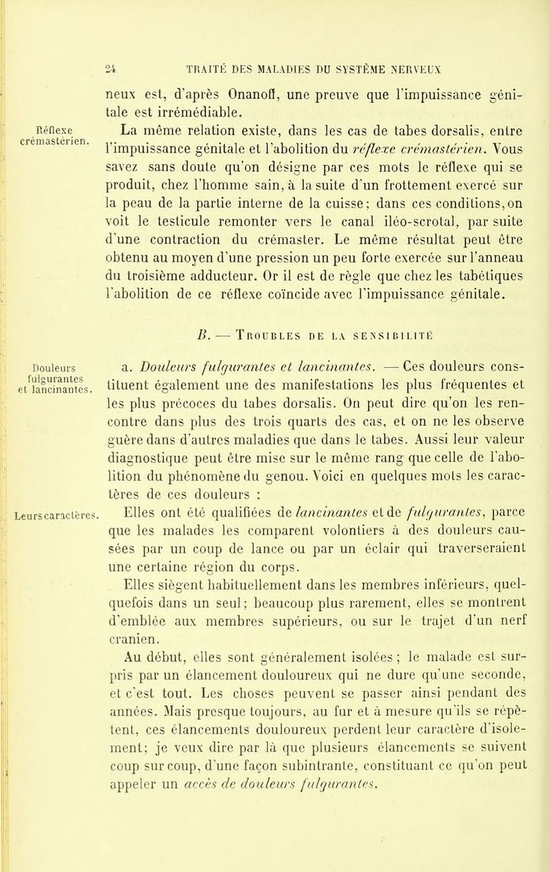 neux est, d'après OnanoQ, une preuve que l'impuissance géni- tale est irrémédiable. La même relation existe, dans les cas de tabès dorsalis, entre l'impuissance génitale et l'abolition du réflexe crémasténcn. Vous savez sans doute qu'on désigne par ces mots le réflexe qui se produit, chez l'homme sain, à la suite d'un frottement exercé sur la peau de la partie interne de la cuisse; dans ces conditions,on voit le testicule remonter vers le canal iléo-scrotal, par suite d'une contraction du crémaster. Le même résultat peut être obtenu au moyen d'une pression un peu forte exercée sur l'anneau du troisième adducteur. Or il est de règle que chez les tabétiques l'abolition de ce réflexe coïncide avec l'impuissance génitale. B. — Troubles de la sensibilité a. Douleurs fulgurantes et lancinantes. — Ces douleurs cons- tituent également une des manifestations les plus fréquentes et les plus précoces du tabès dorsalis. On peut dire qu'on les ren- contre dans plus des trois quarts des cas, et on ne les observe guère dans d'autres maladies que dans le tabès. Aussi leur valeur diagnostique peut être mise sur le môme rang que celle de l'abo- lition du phénomène du genou. Voici en quelques mots les carac- tères de ces douleurs : Leurscaricières. Elles ont été qualifiées lancinantes et de fulgurantes, parce que les malades les comparent volontiers à des douleurs cau- sées par un coup de lance ou par un éclair qui traverseraient une certaine région du corps. Elles siègent habituellement dans les membres inférieurs, quel- quefois dans un seul; beaucoup plus rarement, elles se montrent d'emblée aux membres supérieurs, ou sur le trajet d'un nerf crânien. Au début, elles sont généralement isolées ; le malade est sur- pris par un élancement douloureux qui ne dure qu'une seconde, et c'est tout. Les choses peuvent se passer ainsi pendant des années. Mais presque toujours, au fur et à mesure qu'ils se répè- tent, ces élancements douloureux perdent leur caractère d'isole- ment; je veux dire par là que plusieurs élancements se suivent coup sur coup, d'une façon subintranle, constituant ce qu'on peut appeler un accès de douleurs fulgurantes. Réflexe créniastérien. Douleurs fuluraiues